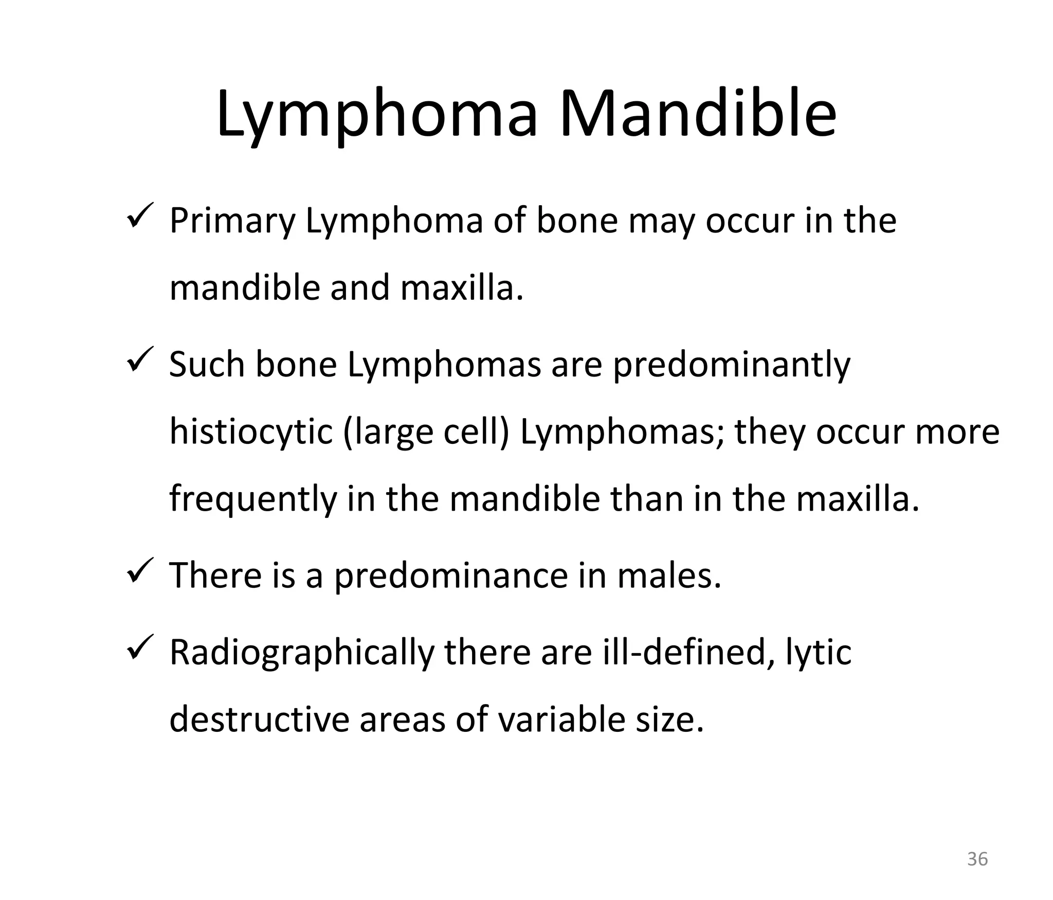 Lymphoma Mandible
 Primary Lymphoma of bone may occur in the
mandible and maxilla.
 Such bone Lymphomas are predominantly
histiocytic (large cell) Lymphomas; they occur more
frequently in the mandible than in the maxilla.
 There is a predominance in males.
 Radiographically there are ill-defined, lytic
destructive areas of variable size.
36
 