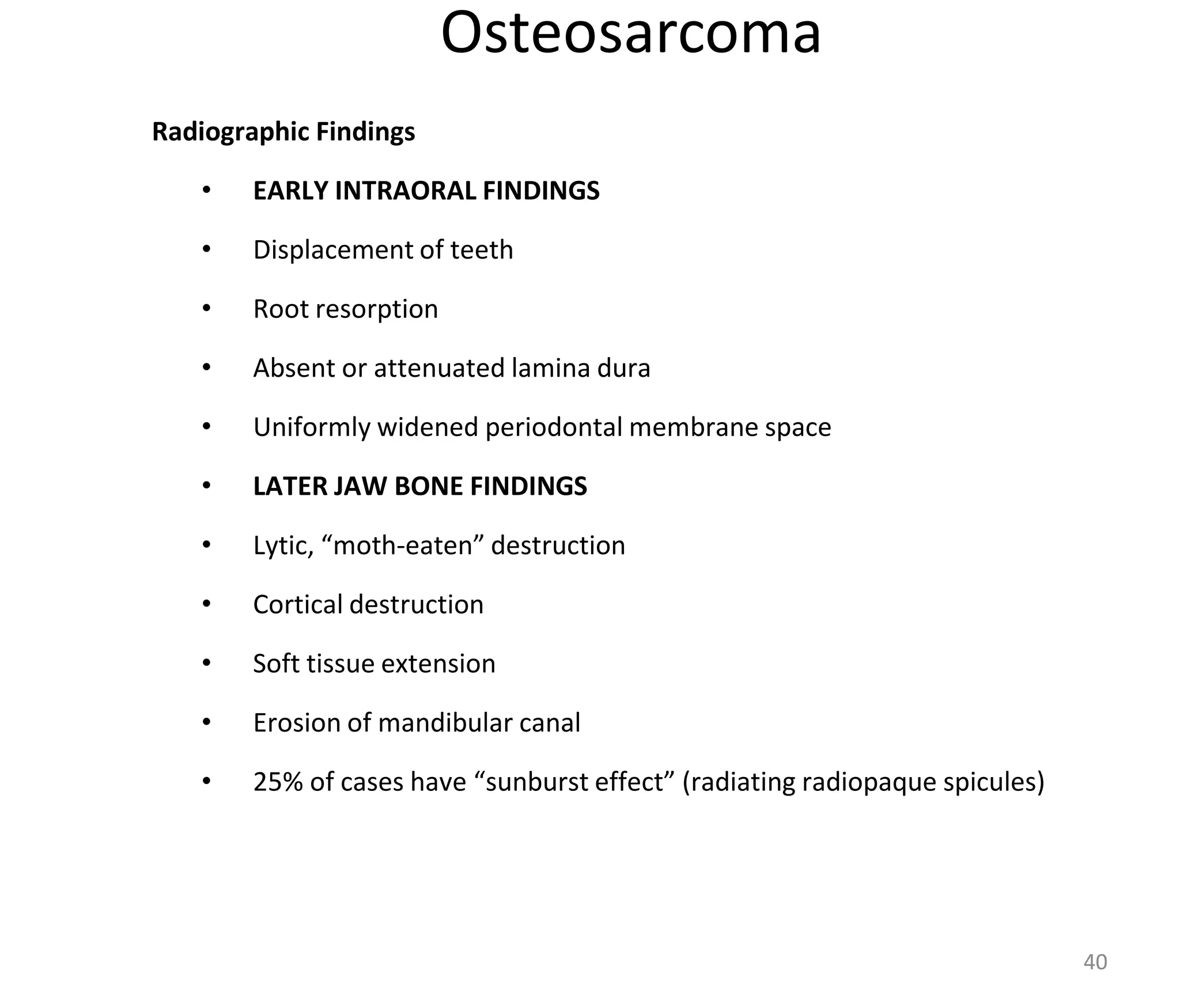 Osteosarcoma
Radiographic Findings
• EARLY INTRAORAL FINDINGS
• Displacement of teeth
• Root resorption
• Absent or attenuated lamina dura
• Uniformly widened periodontal membrane space
• LATER JAW BONE FINDINGS
• Lytic, “moth-eaten” destruction
• Cortical destruction
• Soft tissue extension
• Erosion of mandibular canal
• 25% of cases have “sunburst effect” (radiating radiopaque spicules)
40
 