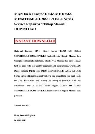 MAN Diesel Engine D2565 ME D2566
ME/MTE/MLE D2866 E/TE/LE Series
Service Repair Workshop Manual
DOWNLOAD


INSTANT DOWNLOAD

Original   Factory   MAN    Diesel   Engine   D2565    ME    D2566

ME/MTE/MLE D2866 E/TE/LE Series Service Repair Manual is a

Complete Informational Book. This Service Manual has easy-to-read

text sections with top quality diagrams and instructions. Trust MAN

Diesel Engine D2565 ME D2566 ME/MTE/MLE D2866 E/TE/LE

Series Service Repair Manual will give you everything you need to do

the job. Save time and money by doing it yourself, with the

confidence only a MAN Diesel Engine D2565 ME D2566

ME/MTE/MLE D2866 E/TE/LE Series Service Repair Manual can

provide.



Models Covers:



MAN Diesel Engine

D 2565 ME
 