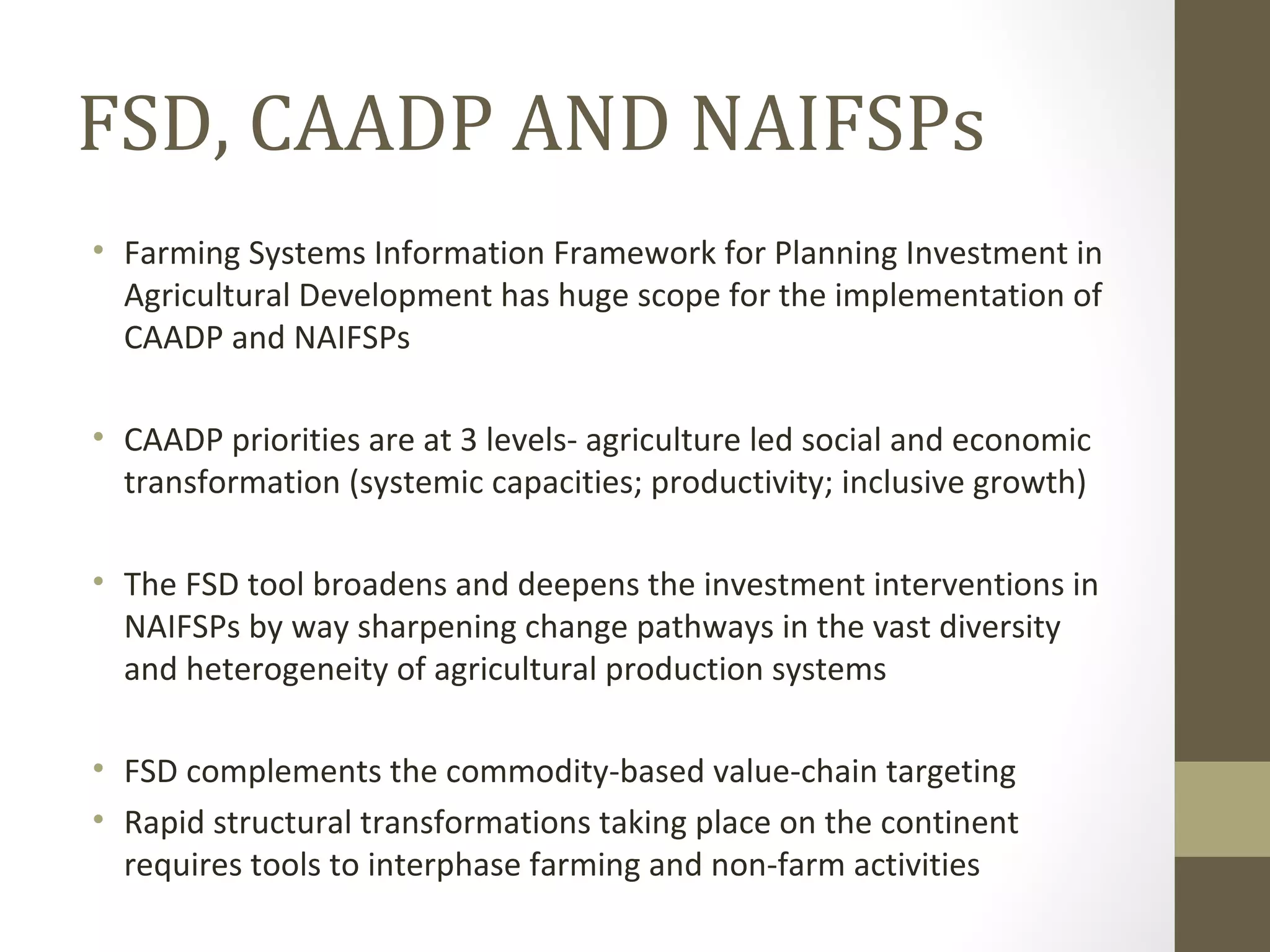 FSD, CAADP AND NAIFSPs
• Farming Systems Information Framework for Planning Investment in
Agricultural Development has huge scope for the implementation of
CAADP and NAIFSPs
• CAADP priorities are at 3 levels- agriculture led social and economic
transformation (systemic capacities; productivity; inclusive growth)
• The FSD tool broadens and deepens the investment interventions in
NAIFSPs by way sharpening change pathways in the vast diversity
and heterogeneity of agricultural production systems
• FSD complements the commodity-based value-chain targeting
• Rapid structural transformations taking place on the continent
requires tools to interphase farming and non-farm activities
 