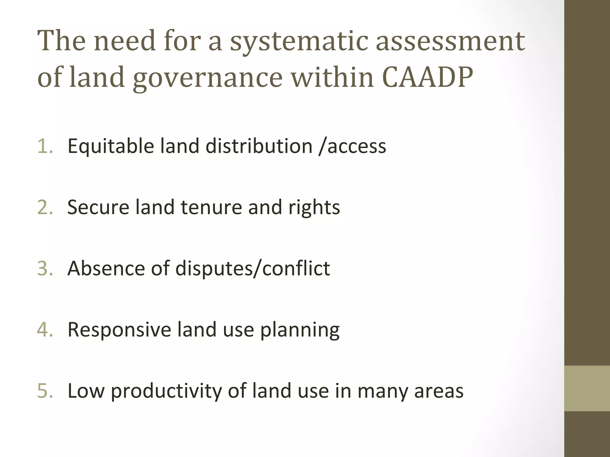 The need for a systematic assessment
of land governance within CAADP
1. Equitable land distribution /access
2. Secure land tenure and rights
3. Absence of disputes/conflict
4. Responsive land use planning
5. Low productivity of land use in many areas
 