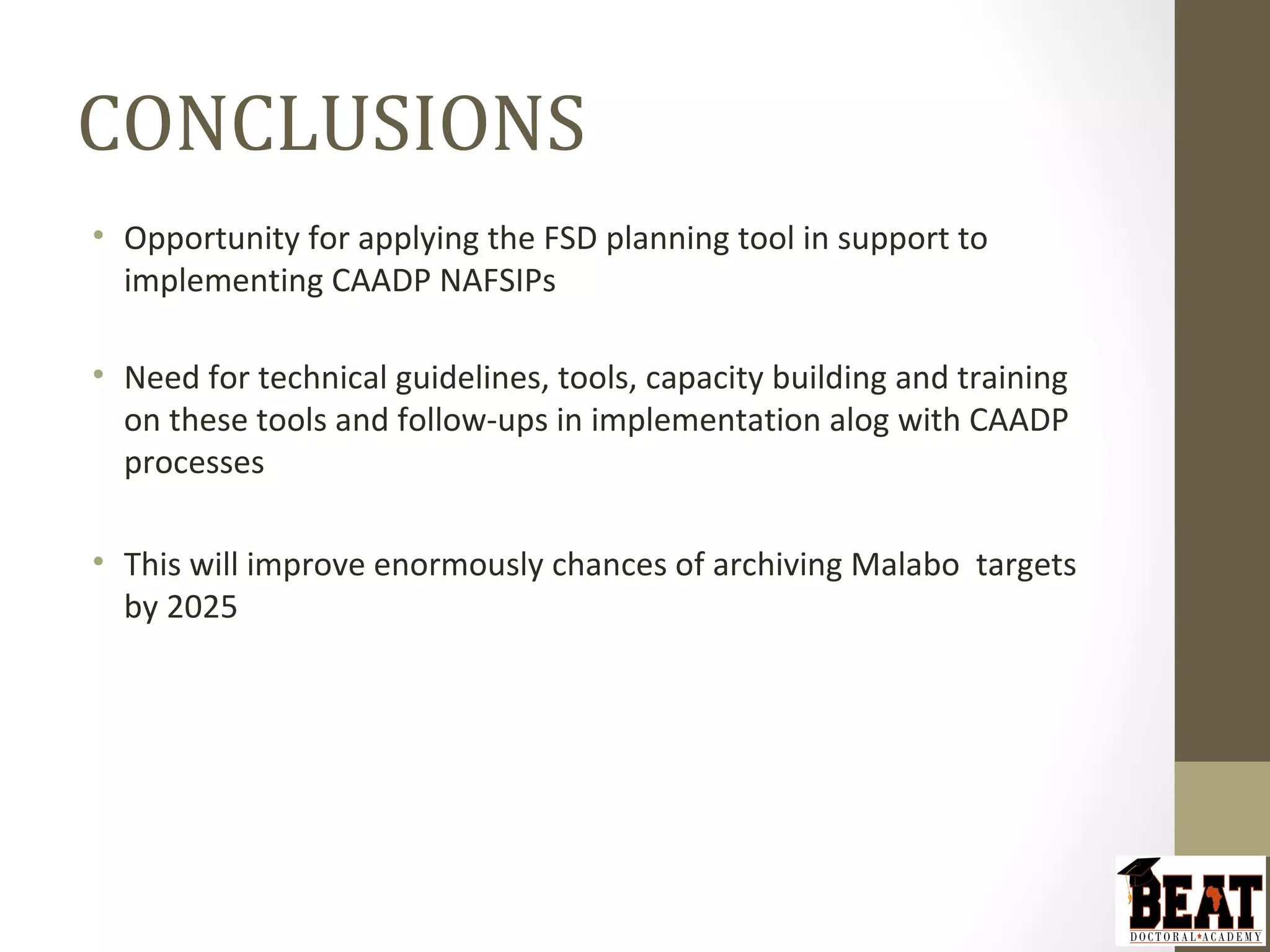 CONCLUSIONS
• Opportunity for applying the FSD planning tool in support to
implementing CAADP NAFSIPs
• Need for technical guidelines, tools, capacity building and training
on these tools and follow-ups in implementation alog with CAADP
processes
• This will improve enormously chances of archiving Malabo targets
by 2025
 