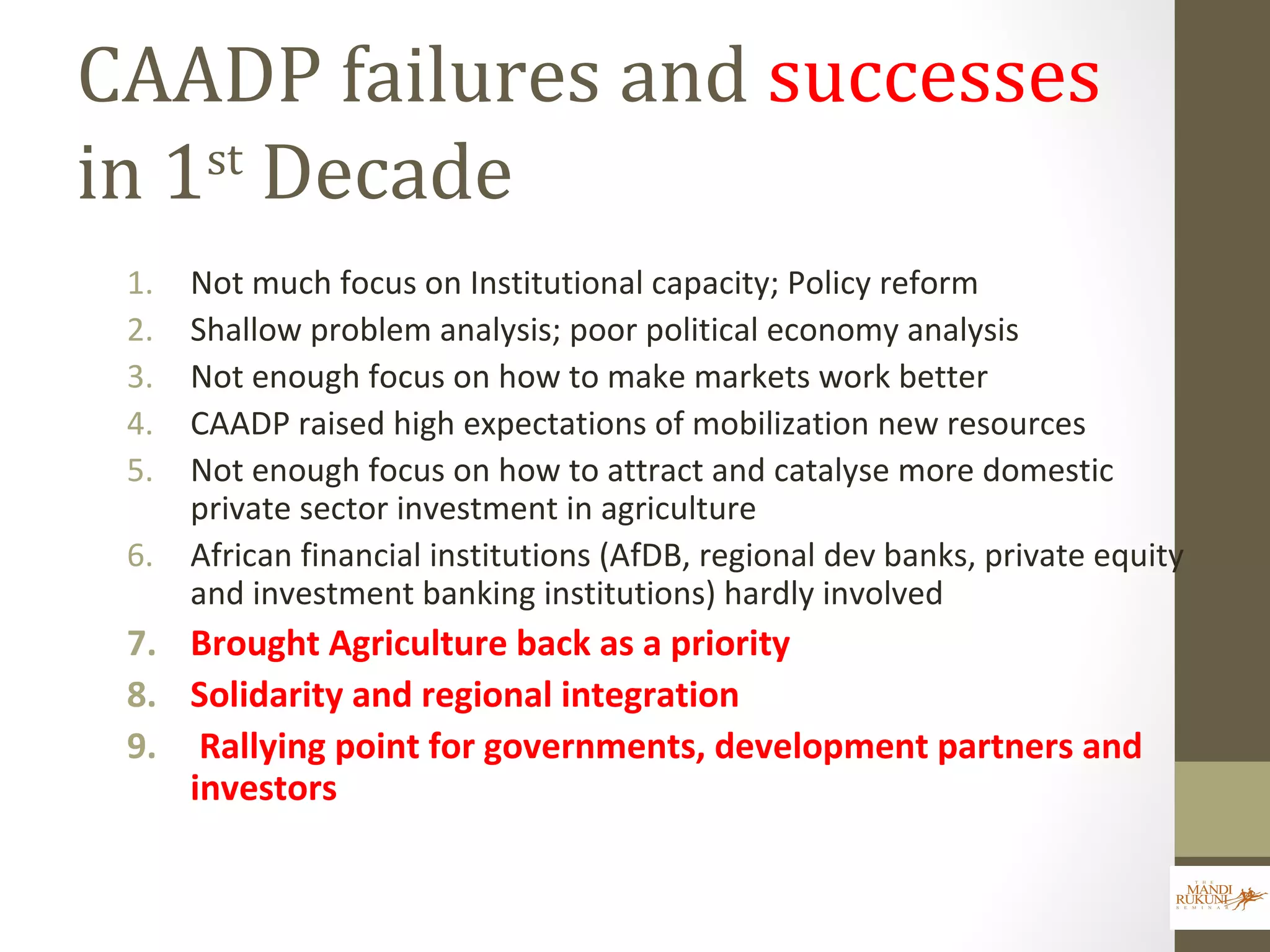 CAADP failures and successes
in 1st
Decade
1. Not much focus on Institutional capacity; Policy reform
2. Shallow problem analysis; poor political economy analysis
3. Not enough focus on how to make markets work better
4. CAADP raised high expectations of mobilization new resources
5. Not enough focus on how to attract and catalyse more domestic
private sector investment in agriculture
6. African financial institutions (AfDB, regional dev banks, private equity
and investment banking institutions) hardly involved
7. Brought Agriculture back as a priority
8. Solidarity and regional integration
9. Rallying point for governments, development partners and
investors
 