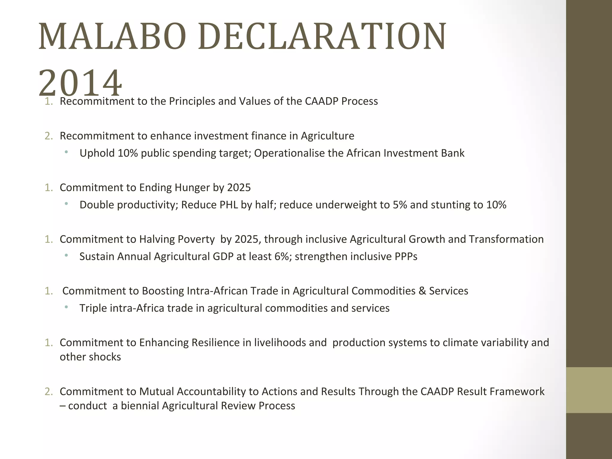 MALABO DECLARATION
20141. Recommitment to the Principles and Values of the CAADP Process
2. Recommitment to enhance investment finance in Agriculture
• Uphold 10% public spending target; Operationalise the African Investment Bank
1. Commitment to Ending Hunger by 2025
• Double productivity; Reduce PHL by half; reduce underweight to 5% and stunting to 10%
1. Commitment to Halving Poverty by 2025, through inclusive Agricultural Growth and Transformation
• Sustain Annual Agricultural GDP at least 6%; strengthen inclusive PPPs
1. Commitment to Boosting Intra-African Trade in Agricultural Commodities & Services
• Triple intra-Africa trade in agricultural commodities and services
1. Commitment to Enhancing Resilience in livelihoods and production systems to climate variability and
other shocks
2. Commitment to Mutual Accountability to Actions and Results Through the CAADP Result Framework
– conduct a biennial Agricultural Review Process
 