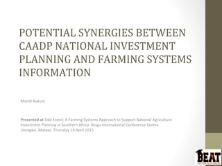 POTENTIAL SYNERGIES BETWEEN
CAADP NATIONAL INVESTMENT
PLANNING AND FARMING SYSTEMS
INFORMATION
Mandi Rukuni
Presented at Side Event: A Farming Systems Approach to Support National Agriculture
Investment Planning in Southern Africa. Bingu International Conference Centre.
Lilongwe. Malawi. Thursday 16 April 2015
 