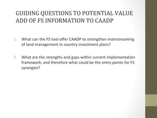 GUIDING QUESTIONS TO POTENTIAL VALUE
ADD OF FS INFORMATION TO CAADP
1. What can the FS tool offer CAADP to strengthen main...