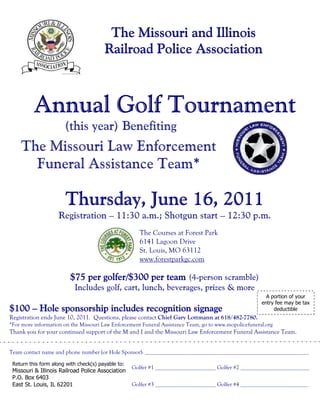 The Missouri and Illinois
                                        Railroad Police Association
                                                        Associatio
                                                           ociation



          Annual Golf Tournament
                       (this year) Benefiting
    The Missouri Law Enforcement
      Funeral Assistance Team*

                       Thursday, June 16, 2011
                    Registration – 11:30 a.m.; Shotgun start – 12:30 p.m.
                                                      The Courses at Forest Park
                                                      6141 Lagoon Drive
                                                      St. Louis, MO 63112
                                                      www.forestparkgc.com

                         $75 per golfer/$300 per team (4-person scramble)
                                 golfer/$3
                           Includes golf, cart, lunch, beverages, prizes & more
                                                                                                         A portion of your
                                                                                                       entry fee may be tax
$100 – Hole sponsorship includes recognition signage                                                        deductible
Registration ends June 10, 2011. Questions, please contact Chief Gary Lottmann at 618/482-7780.
*For more information on the Missouri Law Enforcement Funeral Assistance Team, go to www.mopolicefuneral.org
Thank you for your continued support of the M and I and the Missouri Law Enforcement Funeral Assistance Team.


Team contact name and phone number (or Hole Sponsor): _________________________________________________________

 Return this form along with check(s) payable to:
                                                    Golfer #1 _____________________ Golfer #2 ________________________
 Missouri & Illinois Railroad Police Association
 P.O. Box 6403
 East St. Louis, IL 62201                           Golfer #3 _____________________ Golfer #4 ________________________
 