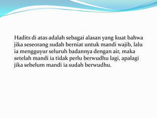 Hadits di atas adalah sebagai alasan yang kuat bahwa
jika seseorang sudah berniat untuk mandi wajib, lalu
ia mengguyur seluruh badannya dengan air, maka
setelah mandi ia tidak perlu berwudhu lagi, apalagi
jika sebelum mandi ia sudah berwudhu.
 