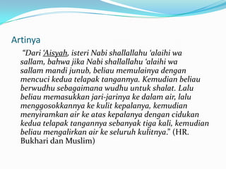 Artinya
“Dari ‘Aisyah, isteri Nabi shallallahu ‘alaihi wa
sallam, bahwa jika Nabi shallallahu ‘alaihi wa
sallam mandi junub, beliau memulainya dengan
mencuci kedua telapak tangannya. Kemudian beliau
berwudhu sebagaimana wudhu untuk shalat. Lalu
beliau memasukkan jari-jarinya ke dalam air, lalu
menggosokkannya ke kulit kepalanya, kemudian
menyiramkan air ke atas kepalanya dengan cidukan
kedua telapak tangannya sebanyak tiga kali, kemudian
beliau mengalirkan air ke seluruh kulitnya.” (HR.
Bukhari dan Muslim)
 