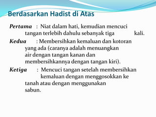 Berdasarkan Hadist di Atas
Pertama : Niat dalam hati, kemudian mencuci
tangan terlebih dahulu sebanyak tiga kali.
Kedua : Membersihkan kemaluan dan kotoran
yang ada (caranya adalah menuangkan
air dengan tangan kanan dan
membersihkannya dengan tangan kiri).
Ketiga : Mencuci tangan setelah membersihkan
kemaluan dengan menggosokkan ke
tanah atau dengan menggunakan
sabun.
 