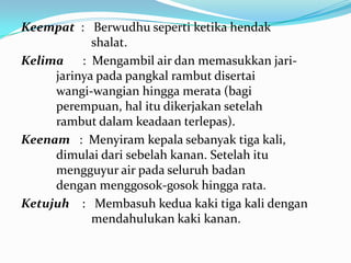 Keempat : Berwudhu seperti ketika hendak
shalat.
Kelima : Mengambil air dan memasukkan jari-
jarinya pada pangkal rambut disertai
wangi-wangian hingga merata (bagi
perempuan, hal itu dikerjakan setelah
rambut dalam keadaan terlepas).
Keenam : Menyiram kepala sebanyak tiga kali,
dimulai dari sebelah kanan. Setelah itu
mengguyur air pada seluruh badan
dengan menggosok-gosok hingga rata.
Ketujuh : Membasuh kedua kaki tiga kali dengan
mendahulukan kaki kanan.
 