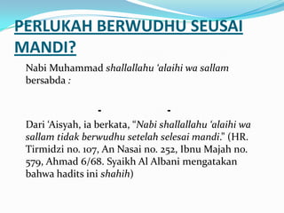 PERLUKAH BERWUDHU SEUSAI
MANDI?
Nabi Muhammad shallallahu ‘alaihi wa sallam
bersabda :
--
Dari ‘Aisyah, ia berkata, “Nabi shallallahu ‘alaihi wa
sallam tidak berwudhu setelah selesai mandi.” (HR.
Tirmidzi no. 107, An Nasai no. 252, Ibnu Majah no.
579, Ahmad 6/68. Syaikh Al Albani mengatakan
bahwa hadits ini shahih)
 