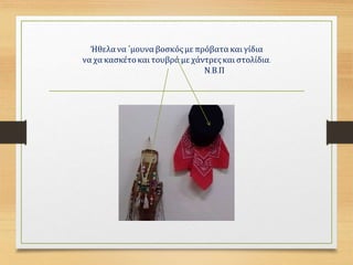 Ήθελα να ΄μουναβοσκόςμε πρόβατα και γίδια
να χα κασκέτοκαι τουβρά με χάντρες και στολίδια.
Ν.Β.Π
 