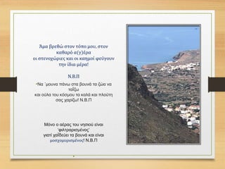 Άμα βρεθώ στον τόπο μου, στον
καθαρό α(γ)έρα
οι στενοχώριες και οι καημοί φεύγουν
την ίδια μέρα!
Ν.Β.Π
•Να ΄μουνα πάνω στα βουνά τα ζώα να
ταΪζω
και ούλα του κόσμου τα καλά και πλούτη
σας χαρίζω! Ν.Β.Π
Μόνο ο αέρας του νησιού είναι
‘φιλτραρισμένος’
γιατί χαΪδεύει τα βουνά και είναι
μοσχομυρισμένος! Ν.Β.Π
•
 