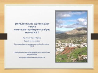 Στην Κάσο πρώτα οιβοσκοίείχαν
τα ηνία
καπεταναίοι αργότερα τουςπήραν
τα ηνία! Ν.Β.Π
Πρωτομαγιά για εκδρομή
Πη(γ)αίνου στα μητάτα
Καιτα χωράφια με ομορφιές καιλούλουδα γεμάτα!
Ν.Β.Π
Στου Πρίωνα το πιο ψηλό βουνό θε να χτίσω σπίτι να
΄χω τηνΠούλια
συντροφιά και τον Αποσπερίτη! Ν.Β.Π
 