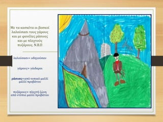 Με τα κασκέτα οι βοσκοί
λαλούσασι τους γάρους
και με φανέλες ράσινες
και με πλεχτούς
πυζάρους. Ν.Β.Π
λαλούσασι= οδηγούσαν
γάρους= γάιδαροι
ράσινες=από τοπικό μαλλί
μαλλί προβάτου
πυζάρους= πλεχτή ζώνη
από ντόπιο μαλλί προβάτου
 