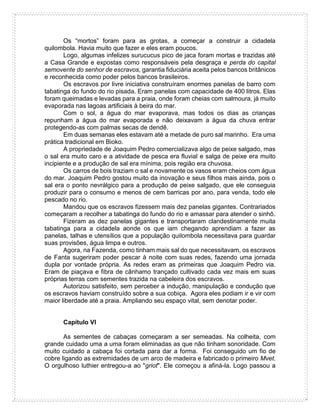 Os “mortos” foram para as grotas, a começar a construir a cidadela
quilombola. Havia muito que fazer e eles eram poucos.
Logo, algumas infelizes surucucus pico de jaca foram mortas e trazidas até
a Casa Grande e expostas como responsáveis pela desgraça e perda do capital
semovente do senhor de escravos, garantia fiduciária aceita pelos bancos britânicos
e reconhecida como poder pelos bancos brasileiros.
Os escravos por livre iniciativa construíram enormes panelas de barro com
tabatinga do fundo do rio pisada. Eram panelas com capacidade de 400 litros. Elas
foram queimadas e levadas para a praia, onde foram cheias com salmoura, já muito
evaporada nas lagoas artificiais à beira do mar.
Com o sol, a água do mar evaporava, mas todos os dias as crianças
repunham a água do mar evaporada e não deixavam a água da chuva entrar
protegendo-as com palmas secas de dendê.
Em duas semanas eles estavam até a metade de puro sal marinho. Era uma
prática tradicional em Bioko.
A propriedade de Joaquim Pedro comercializava algo de peixe salgado, mas
o sal era muito caro e a atividade de pesca era fluvial e salga de peixe era muito
incipiente e a produção de sal era mínima, pois região era chuvosa.
Os carros de bois traziam o sal e novamente os vasos eram cheios com água
do mar. Joaquim Pedro gostou muito da inovação e seus filhos mais ainda, pois o
sal era o ponto nevrálgico para a produção de peixe salgado, que ele conseguia
produzir para o consumo e menos de cem barricas por ano, para venda, todo ele
pescado no rio.
Mandou que os escravos fizessem mais dez panelas gigantes. Contrariados
começaram a recolher a tabatinga do fundo do rio e amassar para atender o sinhô.
Fizeram as dez panelas gigantes e transportaram clandestinamente muita
tabatinga para a cidadela aonde os que iam chegando aprendiam a fazer as
panelas, talhas e utensílios que a população quilombola necessitava para guardar
suas provisões, água limpa e outros.
Agora, na Fazenda, como tinham mais sal do que necessitavam, os escravos
de Fanta sugeriram poder pescar à noite com suas redes, fazendo uma jornada
dupla por vontade própria. As redes eram as primeiras que Joaquim Pedro via.
Eram de piaçava e fibra de cânhamo trançado cultivado cada vez mais em suas
próprias terras com sementes trazida na cabeleira dos escravos.
Autorizou satisfeito, sem perceber a indução, manipulação e condução que
os escravos haviam construído sobre a sua cobiça. Agora eles podiam ir e vir com
maior liberdade até a praia. Ampliando seu espaço vital, sem denotar poder.
Capítulo VI
As sementes de cabaças começaram a ser semeadas. Na colheita, com
grande cuidado uma a uma foram eliminadas as que não tinham sonoridade. Com
muito cuidado a cabaça foi cortada para dar a forma. Foi conseguido um fio de
cobre ligando as extremidades de um arco de madeira e fabricado o primeiro Mvet.
O orgulhoso luthier entregou-a ao "griot". Ele começou a afiná-la. Logo passou a
 