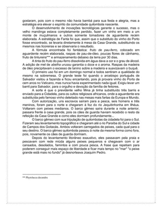 gostaram, pois com o mesmo não havia bambá para sua festa e alegria, mas a
estratégia era elevar o espírito da comunidade quilombola nascente.
O desenvolvimento de inovações tecnológicas garante o sucesso, mas o
velho mandinga estava completamente perdido, fazer um vinho em meio a um
monte de muçulmanos e outros somente tomadores de aguardente recém
elaborada. A estratégia de Fanta foi que, assim que o substituto do vinho do Porto
fosse encontrado, se levaria diretamente à mesa da Casa Grande, substituindo os
mesmos nas licoreiras e se observaria o resultado.
A fórmula encontrada foi fantástica: fruto de pau-ferro, colocado em
aguardente recém elaborada, raspas de pau-de-óleo, poucas flores de cânhamo,
fruto de tintureira*** e armazenamento debaixo da terra por 30 dias.
A tinta do fruto do pau-ferro dissolvida em água dava a cor e o grau de álcool.
A adição de mel de abelha urussu garantia o doce e o aroma. Raspas da madeira
de óleo precipitavam o excesso de tanino sobre a madeira e suavizavam o buquê.
O primeiro uso foi em um domingo normal e todos sentiram a qualidade do
mesmo na sobremesa. O grande teste foi quando o arcebispo português de
Salvador visitou a fazenda e ficou encantando, pois já provara vinho do Porto de
cem anos no Vaticano, mas nunca havia experimentado nada igual. Exigiu levar um
barril para Salvador, para o orgulho e devoção da família de feitores.
A sorte é que o previdente velho Mina já tinha substituído três barris e
enviado para a Cidadela, para os cultos religiosos africanos, onde a aguardente era
substituída pelo famoso vinho deleitado nas mesas mais fartas da Europa e Mundo.
Com autorização, uns escravos saíram para a pesca, seis homens e três
meninos, foram para o norte e chegaram à foz do rio Jequitinhonha em Ilhéus.
Voltaram com peixes medianos. O barco gêmeo saíra durante a noite anterior,
passara frente à casa grande, pois os cães de guarda haviam recebido o resto da
refeição da Casa Grande e como eles dormiam profundamente...
O barco gêmeo com sua tripulação de quilombolas da cidadela foi para o Sul.
Fizeram seu levantamento topográfico e chegaram até o rio Paraíba do Sul e cidade
de Campos dos Goitacás. Ambos voltaram carregados de peixes, cada qual para o
seu destino. O barco gêmeo quilombola passou à noite da mesma forma como fora,
pois, novamente os cães de guarda dormiam.
Depois do levantamento litorâneo exaustivo, eles passavam pela praia e
pescavam com rede miúda alguns peixes pequenos e chegavam com o ar
cansados, desolados, famintos e com pouca pesca. A frase que repetiam para
poderem conseguir mais espaço de liberdade e ficar mais tempo no "mar" "o peixe
grande está mais no fundo" já desnorteava Joaquim Pedro.
** Phytolacca decandra
 