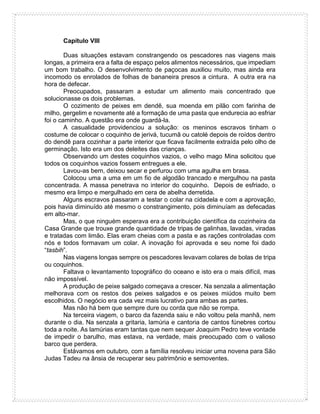 Capítulo VIII
Duas situações estavam constrangendo os pescadores nas viagens mais
longas, a primeira era a falta de espaço pelos alimentos necessários, que impediam
um bom trabalho. O desenvolvimento de paçocas auxiliou muito, mas ainda era
incomodo os enrolados de folhas de bananeira presos a cintura. A outra era na
hora de defecar.
Preocupados, passaram a estudar um alimento mais concentrado que
solucionasse os dois problemas.
O cozimento de peixes em dendê, sua moenda em pilão com farinha de
milho, gergelim e novamente até a formação de uma pasta que endurecia ao esfriar
foi o caminho. A questão era onde guardá-la.
A casualidade providenciou a solução: os meninos escravos tinham o
costume de colocar o coquinho de jerivá, tucumã ou catolé depois de roídos dentro
do dendê para cozinhar a parte interior que ficava facilmente extraída pelo olho de
germinação. Isto era um dos deleites das crianças.
Observando um destes coquinhos vazios, o velho mago Mina solicitou que
todos os coquinhos vazios fossem entregues a ele.
Lavou-as bem, deixou secar e perfurou com uma agulha em brasa.
Colocou uma a uma em um fio de algodão trancado e mergulhou na pasta
concentrada. A massa penetrava no interior do coquinho. Depois de esfriado, o
mesmo era limpo e mergulhado em cera de abelha derretida.
Alguns escravos passaram a testar o colar na cidadela e com a aprovação,
pois havia diminuído até mesmo o constrangimento, pois diminuíam as defecadas
em alto-mar.
Mas, o que ninguém esperava era a contribuição científica da cozinheira da
Casa Grande que trouxe grande quantidade de tripas de galinhas, lavadas, viradas
e tratadas com limão. Elas eram cheias com a pasta e as rações controladas com
nós e todos formavam um colar. A inovação foi aprovada e seu nome foi dado
“tasbih”.
Nas viagens longas sempre os pescadores levavam colares de bolas de tripa
ou coquinhos.
Faltava o levantamento topográfico do oceano e isto era o mais difícil, mas
não impossível.
A produção de peixe salgado começava a crescer. Na senzala a alimentação
melhorava com os restos dos peixes salgados e os peixes miúdos muito bem
escolhidos. O negócio era cada vez mais lucrativo para ambas as partes.
Mas não há bem que sempre dure ou corda que não se rompa.
Na terceira viagem, o barco da fazenda saiu e não voltou pela manhã, nem
durante o dia. Na senzala a gritaria, lamúria e cantoria de cantos fúnebres cortou
toda a noite. As lamúrias eram tantas que nem sequer Joaquim Pedro teve vontade
de impedir o barulho, mas estava, na verdade, mais preocupado com o valioso
barco que perdera.
Estávamos em outubro, com a família resolveu iniciar uma novena para São
Judas Tadeu na ânsia de recuperar seu patrimônio e semoventes.
 