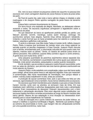 Ele, nem os seus notaram os pequenos colares de coquinho no pescoço dos
escravos nem viram carregarem dezenas de cocos frescos na beira da praia antes
de partir.
No final do quarto dia, pela noite o barco gêmeo chegou à cidadela e pela
madrugada o de Joaquim Pedro aportou carregado de peixe fresco de tamanho
mediano.
Estava feito o primeiro levantamento do Oceano.
Em terra houve uma explosão de alegria, felicidade, os atabaques rufaram
avisando a todos. Os escravos orgulhosos carregavam e tagarelavam sobre a
abundância de peixe.
Os que desceram do barco se ajoelhavam pedindo perdão ao patrão: uns
falavam doninké, soninfo, mandinga, outros wolof, kikongo, xichonga. Os
quimbundos sempre mais alegres, fazendo troça cênica dançavam rebolando,
imitando o vento horrível que os havia arrastado para mar adentro e o perigo das
baleias, tubarões e golfinhos e até sereias.
O vento é a natureza, mas São Judas Tadeu é o poder da fé, refletiu Joaquim
Pedro. Pediu à esposa que lembrasse de mandar rezar uma missa especial na
senzala quando os jesuítas chegassem à Casa Grande. Joaquim Pedro discutia
com a família, entusiasmado pois, a informação induzida era que quanto mais mar
adentra, maiores eram os peixes. "Sinhô, os robalos de setenta quilos foram os
últimos pescados. Nós voltamos, quando faltou comida e água e o vento amainou.
A gente tava com muita fome, sinhô."
Uma pequena quantidade de peixinhos espinhentos estava separada dos
outros. Os mesmos, aumentariam a quantidade dos outros iguais que estavam na
Cidadela, onde seriam estudados, pesquisados e usados quando necessário.
Era lá, também, que as cordas e o pequeno mastro ficavam escondidos, junto
com as velas de cânhamo, que permitia aos dois barcos gêmeos aventurarem-se
muito adentro do Oceano.
Joaquim Pedro, muito satisfeito com a explicação, julgou que não havia razão
para castigo, afinal havia peixe fresco e até algumas lagostas vivas que mereciam
a comemoração. Não havia necessidade de intimidação, nem porque relaxar a
ordem: mandou todos trabalharem no eito, antes de comerem.
A produção de açúcar aumentava mais, pois o que antes era feito por oito
escravos, agora bastavam cinco e também, havia menos rebeldia entre os escravos.
Os escravos que foram transferidos para cidadela e que para a Casa Grande
haviam morrido, junto com os atraídos, já somavam mais de trinta. Em sua
totalidade eram velhinhos e velhinhas desgastados pelo trato rude e alimentação
escassa. Eram merecedores de descanso. Estavam rejuvenescidos com o bom
tratamento e alimentação abundante. Eles eram algumas vezes substituídos, por
escravos fugidos famintos e errantes encontrados ao longo do litoral e trazidos pelo
barco gêmeo. Depois de sua adaptação à nova situação os interessados eram
atraídos para a causa trabalhando na Fazenda.
O ato de marcação era o ponto máximo do exercício de poder tirânico, ao
reduzir o indefeso a suprema humilhação e flagelo. Alertando que poderia chegar
ao extremo de proximidade à morte, cuja margem não era ultrapassada somente
por uma questão econômica, nada mais.
 