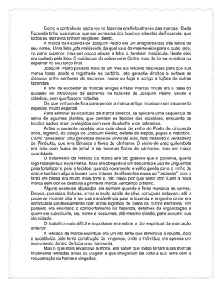 Como o controle de escravos na fazenda era feito através das marcas. Cada
Fazenda tinha sua marca, que era a mesma dos bovinos e bestas da Fazenda, que
todos os escravos tinham no glúteo direito.
A marca da Fazenda de Joaquim Pedro era um anagrama das três letras de
seu nome. Uma letra jota maiúscula, da qual saía do mesmo eixo para o outro lado,
na parte superior, mas um pouco abaixo a letra p, também maiúscula. Neste eixo
era cortado pela letra C maiúscula do sobrenome Cintra, mas de forma invertida ou
espelhar no seu terço final.
Joaquim Pedro passara mais de um mês e a refizera três vezes para que sua
marca fosse aceita e registrada no cartório. Isto garantia direitos e evitava as
disputas entre senhores de escravos, roubo ou fuga e abrigo a fujões de outras
fazendas.
A arte de esconder as marcas antigas e fazer marcas novas era a base do
sucesso de introdução de escravos na fazenda de Joaquim Pedro, desde a
cidadela, sem que fossem notadas.
Os que vinham de fora para perder a marca antiga recebiam um tratamento
especial, muito especial.
Para eliminar as cicatrizes da marca anterior, se aplicava uma sequência de
seiva de algumas plantas, que comiam os tecidos das cicatrizes, enquanto os
tecidos sadios eram protegidos com cera de abelha e de palmeiras.
Antes o paciente recebia uma cuia cheia de vinho do Porto de cinquenta
anos, legitimo, da adega de Joaquim Pedro, deleite de bispos, papas e nababos.
Como "anestesia" uma generosa dose de vinho de arac, feito imitando o verdadeiro
de Timbuktu, que leva tâmaras e flores de cânhamo. O vinho de arac quilombola
era feito com frutos de jerivá e as mesmas flores de cânhamo, mas em maior
quantidade.
O tratamento da retirada da marca era tão gostoso que o paciente, queria
logo receber sua nova marca. Mas era obrigado a um descanso e uso de unguentos
para fortalecer a pele e tecidos, quando novamente o velho ganês dava o vinho de
arac e também alguns licores com tinturas de diferentes ervas ao “paciente”, pois o
ferro em brasa era muito mais forte e não havia por que sentir dor. Com a nova
marca sem dor se destruía a primeira marca, vencendo o tirano.
Alguns escravos abusados até sorriam quando o ferro marcava as carnes.
Depois, pomadas, tinturas, ervas e muito azeite de oliva português tratavam, até o
paciente receber alta e ter sua transferência para a fazenda e engenho onde era
introduzido cautelosamente com apoio logístico de todos os outros escravos. Em
paralelo era ensinado o comportamento na fazenda, detalhes da organização e
quem ele substituiria, seu nome e costumes, até mesmo dialeto, para assumir sua
identidade.
O trabalho mais difícil e importante era retirar a dor espiritual da marcação
anterior.
A retirada da marca espiritual era um rito lento que eliminava a revolta, ódio
e substituída pela lenta construção da vingança, onde o indivíduo era apenas um
instrumento dentro de toda uma harmonia.
Mas o que mais levantava a moral, era saber que todos teriam suas marcas
finalmente retiradas antes da viagem e que chegariam de volta a sua terra com a
recuperação da honra e vingados.
 