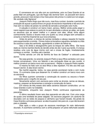 E conversava em voz alta com as cozinheiras, pois na Casa Grande só se
podia falar em português, que ela fingia não dominar bem: se pescadô tem barco
grande, pesca por mais tempo e traz mais peixe não pricisa ir a cada lua é só sargar.
Né verdade mãe Ngmena!
Joaquim Pedro fingiu que não ouviu, mas ficou curioso: durante o período de
produção de açúcar a pesca tirava um grupo de escravos importante e isto era ruim,
mas sem os restos de peixes na comida da senzala a produção caía muito.
A solução é construir um barco maior, pensou. Melhor ainda podia pegar o
navio negreiro que estava no porto do rio sem atividade e colocar as velas, ver quais
os escravos que se saiam melhor e ir pescar com eles. Afinal, tinha algum
conhecimento náutico e levaria mais uns quatro ou cinco amigos bem armados e
avisaria a marinha imperial de sua nova empresa.
Antes do jantar, a criança de camisa rendada e cabeça raspada foi trazida
para experimentar a comida. Comeu todos os bocados e aguardou sentada no chão
da cozinha à vista dos senhores, aguardando a ordem de retirar-se.
Saiu e foi direto e devagarzinho para os braços do velho Mina. Ele havia
dado ao menino bambá (farofa de dendê) antes de ele ir para sua tarefa. A criança
recebeu uma cuia de água morna com sal e cinzas de fogão. Imediatamente
começou a vomitar. Vomitou até o bambá.
Foi-lhe servido um chá de farinha de fava de Calabar* e colocado para
dormir.
Na casa grande, na varanda Joaquim Pedro e seus filhos sentados com seus
licores conversavam. Uma voz falando o seu português disse ao seu ouvido: é
melhor construir um barco novo com os escravos. - Repita: e Joaquim Pedro repetia.
O mesmo foi feito com os dois filhos e eles repetiam. Foi dito aos três que
fossem dormir. E eles foram dormir.
Na manhã seguinte, todos, na casa grande acordaram tarde e com muita
fome. E a primeira coisa que disseram foi: é melhor construir um barco novo com
os escravos.
Os filhos queriam comandar a construção do saveiro ou escuna e foram
autorizados para o orgulho do seu pai.
Novamente saíram com escravos para cortar as árvores, serras as tabuas,
mastros, preparar as ferramentas e começar a construção do barco.
Em menos de três meses dois belos saveiros estavam construídos: um na
Casa Grande e outro na Cidadela.
Entretanto, enquanto isso Joaquim Pedro continuava organizando as
pescarias.
O último resultado foram seis dias pescando em alto mar. Com uma carga
de quase uma tonelada de peixe salgado. Os escravos pegaram um cardume de
dourados com as redes de piaçava e cânhamo que haviam levado. Da janela da
Casa Grande a princesa pensava: se eles trouxeram isto para cá, o que não levaram
para a cidadela.
Dias após a volta o grupo de escravos mandingas foi visto defumando
dourado. A cozinheira combinou com a sinhá preparar um peixe defumado assado
* Physostigma venenosum
 