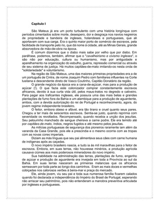 Capítulo I
São Mateus já era um porto turbulento com uma história longínqua com
períodos cimentados sobre morte, desespero, dor e desgraça nos navios negreiros
de propriedade e bandeira de ingleses, holandeses e portugueses, que ali
aportavam com sua carga. Era o quinto maior porto de comércio de escravos, pela
facilidade de transporte pelo rio, que dá nome à cidade, até as Minas Gerais, grande
absorvedora de mão-de-obra na época.
É comum dizermos que o diabo mais sabe por velho que por diabo. Em
paráfrase, podemos, também, afirmar que o "cavalheirismo e civismo ingleses", o
são não por educação, cultura ou humanismo, mas por antiguidade e
aparelhamento na organização do esbulho, guerra, repressão comercial ou através
de seu sistema de justiça. Há muitos capitães-de-mato imitando-os nesta onda de
"solidariedade" e voluntarismo.
Na região de São Mateus, uma das maiores primeiras propriedades era a de
um português de Cintra, de nome Joaquim Pedro com familiares influentes na Corte
lusitana e descendente direto de Vasco Coutinho, Capitão Donatário da região.
O grande negócio da época era a cana-de-açúcar, mas para a produção de
açúcar (!). O que fazia este colonizador comprar constantemente escravos
africanos, devido à sua curta vida útil, pelos maus-tratos no degredo e cativeiro.
Para pagar aos traficantes ingleses, ele possuía uma das mais belas e grandes
plantações de fumo fora da Bahia e um alambique para a produção de aguardente,
ambos, com a devida autorização do rei de Portugal e reconhecimento, agora, do
jovem regime independente brasileiro.
O feitor, embora obeso e afável, era tão tirano e cruel quanto seus pares.
Chegou a ter mais de seiscentos escravos. Sentia-se justo, quando reprimia com
severidade os revoltados. Recompensado, quando recebia a unção dos jesuítas.
Seu pelourinho manchado de sangue cheirava a carne podre. Ele era temido até
por capitães-de-mato, índios, negros fugidos e até mesmo pelos jesuítas.
As milícias portuguesas de segurança dos pioneiros raramente iam além da
varanda da Casa Grande, pois ele a prescindia e o mesmo ocorria com as tropas
com as novas cores imperiais.
Diziam as más línguas que seu pai alimentava seus cães com carne humana
de indígenas após as caçadas.
O novo império brasileiro nascia, e tudo ia às mil maravilhas para o feitor de
escravos. Embora, em suas terras, não houvesse minérios, a produção agrícola
causava ciúmes aos mais poderosos mineradores do novo império.
Sua habilidade na administração das terras, plantações de fumo, engenho
de açúcar e produção de aguardente era invejada em toda a Província ao sul da
Bahia. Em suas terras nasceram as primeiras melancias que os africanos
semeavam por toda parte ao longo dos caminhos. Eram as mais doces e vermelhas
cobiçadas nos calorosos verões à beira-mar e praça do mercado.
Ele, ainda jovem, viu seu pai e toda sua numerosa família ficarem calados
quando foi declarada a independência do Império do Brasil de Portugal, esperando
não arriscar seu patrimônio, pois não entenderam a manobra preventiva articulada
por ingleses e portugueses.
 