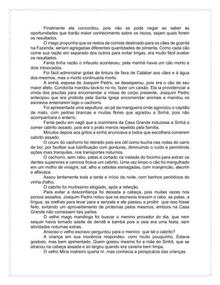 Finalmente ela concordou, pois não se pode negar ao saber as
oportunidades que trarão maior conhecimento sobre os riscos, sejam quais forem
os resultados.
O mago propunha que os restos de comida destinado para os cães de guarda
na Fazenda, seriam agregadas diferentes quantidades de pimenta. Como cada cão
come sua ração em separado dos outros para evitar brigas, era muito fácil avaliar
os resultados.
Fanta tinha razão o infausto aconteceu, pela manhã havia um cão morto e
dois intoxicados.
Foi fácil administrar gotas de tintura de fava de Calabar aos cães e à água
dos mesmos, mas o morto continuaria morto.
A sinhá, esposa de Joaquim Pedro, se desesperou, pois era o cão de seu
maior afeto. Condoída mandou lavá-lo no rio, fazer um caixão. Ela ia providenciar a
vinda dos jesuítas para encomendar a missa de corpo presente. Joaquim Pedro
antecipou que era proibido pela Santa Igreja encomendar animais e mandou os
escravos enterrarem logo o cachorro.
Foi apresentada uma sepultura, ao pé da mangueira onde agonizou o capitão
de mato, com pedras brancas e muitas flores que agradou a Sinhá, pois não
acompanhara o enterro.
Fanta pediu em nagô que a cozinheira da Casa Grande induzisse a Sinhá a
comer cabrito assado, pois era o prato menos repetido pela família.
Minutos depois aos gritos a sinhá anunciava a todos que escolhera comerem
cabrito assado.
O couro do cachorro foi retirado pois era útil como bucha nas rodas do carro
de boi, por facilitar sua lubrificação com gorduras, diminuindo o ruído e permitindo
ações mais tranquilas, nos transportes noturnos.
O cachorro, sem rabo, patas e cortado na metade do focinho para extrair os
dentes superiores e caninos ficava um cabrito. Uma vez limpo o cão foi mergulhado
em um molho de vinagre, sal, alho e cebolas esmagadas, com manjericão, alecrim
e alfavaca.
Assou lentamente toda a tarde e início da noite, com banhos periódicos do
vinha d'alho.
O cabrito foi muitíssimo elogiado, após a refeição.
Para evitar a desconfiança foi deixada a cabeça, pois muitas vezes nos
porcos assados, Joaquim Pedro notou que os escravos tiravam o rabo, as patas, a
língua, as orelhas para levar para a senzala e ele passou a proibir que isso fosse
feito, evitando um aproveitamento de proteínas pelos mesmos, embora na Casa
Grande não comessem tais partes.
O velho mago mandinga foi buscar o menino provador do dia, que nem
sequer havia tomado azeite de dendê e bambá pois a ceia era uma festa, sem
atividades noturnas extras.
Ansioso o velho escravo perguntou para o menino: que tal o cabrito?
A criança em sua inocência respondeu: comi muito pouquinho. Estava
gostoso, mas bem apimentado. Quem gostou mesmo foi a mãe do Sinhô, que se
atracou na cabeça assada e só largou quando era caveira bem limpa.
O velho Mina matreiro queria rir, mas conhecia a perspicácia das crianças.
 