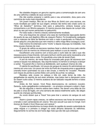 Na cidadela chegava um genuíno caprino para a comemoração de cem ano
de uma velhinha e deleite de seus convivas.
Ela não aceitou preparar o cabrito para o seu aniversário, doou para uma
cerimônia de muito mais importância.
Um jovem mestiço, filho de um dos filhos do Sinhô com uma escrava, era
muito revoltado por saber de sua origem, embora não tenha sido criado como os
“filhos de Saladino”* terminou indo para o pelourinho, embora tivesse uma
companheira e um filhinho pequeno. O menino poucos dias depois de cumprir três
anos viu seu pai morrer pendurado no pelourinho.
Por esta razão o menino cresceu extremamente revoltado.
Fez uma traquinice de colocar uma casa de marimbondo tapa-goela dentro
do quarto do seu avô ilegítimo (filho de Joaquim Pedro). Foi brutalmente castigado
com a máscara de folha de flandres em todo o rosto e pendurado no Pelourinho,
donde adquiriu uma pleurisia que nem mesmo o velho mago Mina conseguiu curar.
Este menino foi enterrado como “morto” e depois ressurgiu na Cidadela, mas
tinha poucas chances de viver.
O grupo de velhos ex-escravos resolveu fazer a oferta de troca pelo cabrito
e chamar a avó do menino do inframundo para realizar a cura do mesmo.
Escolheram uma caverna com a boca para o outro lado do vale e que não
ressoava para a Casa Grande, nem para nenhum vizinho pois seria necessária uma
cerimônia durante toda a noite. Foi escolhida uma noite de Iansã (Oyá).
A avó do menino, de nome Rosa foi invocada pelo grupo de escravos com
cantos e toques nos atabaques. Seu espírito baixou no terreiro e começou a dançar
e cantar. Trouxeram-lhe o menino já desfalecido, sem qualquer chance de vida.
O cabrito foi sacrificado. Um pouco de sangue do mesmo foi administrado ao
menino em uma cuia. Um pouco de vinho do Porto de cinquenta anos e aguardente
(marafa) foram queimadas na cuia e das cinzas, o menino foi “cruzado”. Riscado
com traços de pemba e pontos feitos com ponta de punhal, na cabeça.
Recebeu sete cruzes na cabeça e três em cada dorso da mão. As
gargalhadas do espírito da avó eram sinistras, mas todos riam e dançavam como
se vissem outra coisa. O menino acabava de ser batizado naquele terreiro e todos
dançavam.
Antes do Sol nascer, Vovó Rosa desincorporou do cambono (cavalo).
Saravóu, subiu gargalhando e antecipando: - os arcanjos começam a atiçar o fogo.
No dia seguinte o menino estava bem melhor, lhe deram uma dieta de ovo
de pato e cinza de fogão, em uma semana ele estava totalmente sadio, tão alegre
quanto às crianças quimbundas.
As vovós diziam que a "troca" fora para tirar o veneno do sangue do avô
paterno.
Assim o jovem rapaz cresceu, os velhos escravos nas horas de nervosismo
e tensão o viam cantarolando em xisena: “Ela veio sacudir sua saia no Congá. Com
licença de Oxalá é Vovó Rosa que vem saravá.”
O jovem se transformou no braço direito do capitão do saveiro quilombola de
velas negras e o primeiro a chegar na costa africana deixando os velhinhos.
Seguramente no sorriso da avó havia algo mais que ela não quis antecipar.
 