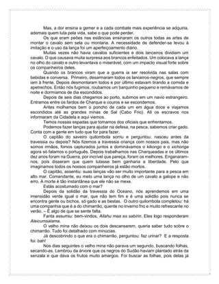 Mas, a dor ensina a gemer e a cada combate mais experiência se adquiria,
ademais quem luta pela vida, sabe o que pode perder.
Os que eram peões nas estâncias ensinaram os outros todas as artes de
montar o cavalo sem sela ou montaria. A necessidade de defender-se levou à
imitação e o uso da lança foi um aperfeiçoamento diário.
Muitas vezes não havia cavalos suficientes e dois lanceiros dividiam um
cavalo. O que causava muita surpresa aos brancos enfeitados. Um colocava a lança
no olho do cavalo e outro levantava o miserável, com um impacto visual forte sobre
os companheiros deles.
Quando os brancos viram que a guerra ia ser resolvida nas salas com
bebidas e conversa. Primeiro, desarmaram todos os lanceiros-negros, que sempre
iam à frente. Depois desmontaram todos e por último estavam tirando a comida e
apetrechos. Então nós fugimos, roubamos um barquinho pequeno e remávamos de
noite e dormíamos de dia escondidos.
Depois de seis dias chegamos ao porto, subimos em um navio estrangeiro.
Entramos entre os fardos de Charque e couros e se escondemos.
Antes molhamos bem o poncho de cada um em água doce e viajamos
escondidos até as grandes minas de Sal (Cabo Frio). Ali os escravos nos
informaram da Cidadela e aqui viemos.
Temos nossas espadas que tomamos dos oficiais que enfrentamos.
Podemos fazer lanças para ajudar na defesa, na pesca, sabemos criar gado.
Conta com a gente em tudo que for para fazer.
O capitão do saveiro quilombola sorriu e perguntou: nasceu antes da
travessia ou depois? Nós fizemos a travessia criança com nossos pais, mas não
somos irmãos, fomos capturados juntos e dominávamos o kikongo e o xichonga
agora só falamos o português. Depois trabalhamos nas Charqueadas e os últimos
dez anos foram na Guerra, por incrível que pareça, foram os melhores. Enganaram-
nos, pois disseram que quem lutasse bem ganharia a liberdade. Pelo que
imaginamos todos os nossos companheiros já estão mortos.
O capitão, assentiu: suas lanças vão ser muito importante para a pesca em
alto mar. Comandante, eu meto uma lança no olho de um cavalo a galope e não
erro. A morte é tão instantânea que ele não se mexe.
Estás acostumado com o mar?
Depois da solidão da travessia do Oceano, nós aprendemos em uma
imensidão verde igual o mar, que não tem fim e é uma solidão pois nunca se
encontra gente ou bichos, só gado e as bestas. O outro quilombola completou: há
uma companhia que é a do chimarrão, quente no inverno frio e muito refrescante no
verão. – É algo de que se sente falta.
Fanta assumiu: bem-vindos, Allahu maa es sabirin. Eles logo responderam
Aleicumsalama.
O velho mina não deixou os dois descansarem, queria saber tudo sobre o
chimarrão. Tudo foi detalhado com minúcias.
Já descobrindo o que era o chimarrão, perguntou: faz urinar? E a resposta
foi: bah!
Nos dias seguintes o velho mina não parava um segundo, buscando folhas,
secando-as. Lembrou da árvore que os negros do Sudão haviam plantado atrás da
senzala e que dava os frutos muito amargos. Foi buscar as folhas, pois delas já
 