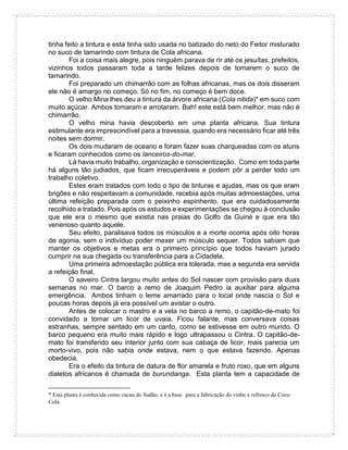 tinha feito a tintura e esta tinha sido usada no batizado do neto do Feitor misturado
no suco de tamarindo com tintura de Cola africana.
Foi a coisa mais alegre, pois ninguém parava de rir até os jesuítas, prefeitos,
vizinhos todos passaram toda a tarde felizes depois de tomarem o suco de
tamarindo.
Foi preparado um chimarrão com as folhas africanas, mas os dois disseram
ele não é amargo no começo. Só no fim, no começo é bem doce.
O velho Mina lhes deu a tintura da árvore africana (Cola nitida)* em suco com
muito açúcar. Ambos tomaram e arrotaram. Bah! este está bem melhor, mas não é
chimarrão.
O velho mina havia descoberto em uma planta africana. Sua tintura
estimulante era imprescindível para a travessia, quando era necessário ficar até três
noites sem dormir.
Os dois mudaram de oceano e foram fazer suas charqueadas com os atuns
e ficaram conhecidos como os lanceiros-do-mar.
Lá havia muito trabalho, organização e conscientização. Como em toda parte
há alguns tão judiados, que ficam irrecuperáveis e podem pôr a perder todo um
trabalho coletivo.
Estes eram tratados com todo o tipo de tinturas e ajudas, mas os que eram
brigões e não respeitavam a comunidade, recebia após muitas admoestações, uma
última refeição preparada com o peixinho espinhento, que era cuidadosamente
recolhido e tratado. Pois após os estudos e experimentações se chegou à conclusão
que ele era o mesmo que existia nas praias do Golfo da Guiné e que era tão
venenoso quanto aquele.
Seu efeito, paralisava todos os músculos e a morte ocorria após oito horas
de agonia, sem o indivíduo poder mexer um músculo sequer. Todos sabiam que
manter os objetivos e metas era o primeiro princípio que todos haviam jurado
cumprir na sua chegada ou transferência para a Cidadela.
Uma primeira admoestação pública era tolerada, mas a segunda era servida
a refeição final.
O saveiro Cintra largou muito antes do Sol nascer com provisão para duas
semanas no mar. O barco a remo de Joaquim Pedro ia auxiliar para alguma
emergência. Ambos tinham o leme amarrado para o local onde nascia o Sol e
poucas horas depois já era possível um avistar o outro.
Antes de colocar o mastro e a vela no barco a remo, o capitão-de-mato foi
convidado a tomar um licor de uvaia. Ficou falante, mas conversava coisas
estranhas, sempre sentado em um canto, como se estivesse em outro mundo. O
barco pequeno era muito mais rápido e logo ultrapassou o Cintra. O capitão-de-
mato foi transferido seu interior junto com sua cabaça de licor, mais parecia um
morto-vivo, pois não sabia onde estava, nem o que estava fazendo. Apenas
obedecia.
Era o efeito da tintura de datura de flor amarela e fruto roxo, que em alguns
dialetos africanos é chamada de burundanga. Esta planta tem a capacidade de
* Esta planta é conhecida como cacau do Sudão, e é a base para a fabricação do vinho e refresco de Coca-
Cola.
 