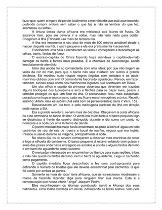 fazer que, quem a ingere de perder totalmente a memória do que está acontecendo,
podendo cumprir ordens sem saber o que faz e não se lembrar do que fez,
aconteceu ou sofreu.
A tintura dessa planta africana era misturada aos licores de frutas. Os
escravos riam, pois ele deveria ir e voltar, mas não teria nada para contar.
Chegaram à Ilha (Trindade) ao meio do terceiro dia.
A ilha era imponente e seu pico de mais de 500 metros avistável desde o
nascer daquela manhã, a outra pequena a ela era praticamente inacessível.
Escolheram uma baía e recolheram as velas e começaram a descarregar as
talhas, barris, fardos de fumo.
O escravo-capitão do Cintra fazendo troça mandava o capitão-de-mato
carregar os barris e fardos mais pesados. E o chamava de burundanga, sendo
imediatamente atendido.
Uma das anciãs foi ao comandante com uma ideia: por que não tingem as
velas da cor do mar, para que o barco não seja avistado por outros à grande
distância. Ela mostrou suas roupas negras tingidas com jenipapo e as azuis-
marinhos obtidas com anil. O comandante fascinado agradeceu. Pensou em fazer,
também, túnicas azuis como dos marinheiros ingleses que aportavam em Bioko.
Um dos olhos e ouvido da princesa observou que deveriam ser trazidos
alguns bodoques dos tupiniquins e arco e flechas para se caçar aves, pescar e
também proteger os que iam ficar na ilha. O comandante ficou mais estupefato,
possuía uma tropa e seu conjunto cada vez ficava mais homogêneo e único. Repetiu
sozinho: Allahu maa es sabirin (Alá está com os perseverantes) Sura 2 Vers. 153.
Descansaram um dia todo e pela madrugada partiram da ilha em direção
onde nasce o Sol.
Era a grande aventura, seriam mais de dez dias. Chegavam à costa africana
ou tudo terminaria no fundo do mar. O vento era muito forte e o barco pequeno logo
se distanciou à frente do saveiro distinguido durante o dia como um ponto no
horizonte e à noite por uma lanterna de dendê.
O jovem imediato há muito havia encontrado na praia à beira d' água um belo
cachimbo de raiz de raiz de roseira e bocal de marfim, seguro que era inglês.
Passou a usá-lo durante as viagens, principalmente à noite.
No oitavo dia, os do saveiro começaram a observar aves marinhas de costa
e logo a silhueta do continente. O barco pequeno já estava voltando com guizos e
areia das praias onde havia entregado os anciãos e anciãs e alguns fardos de fumo
e um barril de aguardente como suborno.
O mercador interessado em encaminhar os libertos para suas regiões, tribos
e clãs não queria os fardos de fumo, nem o barril de aguardente. Exigiu o cachimbo
como pagamento.
O capitão imediato ficou desconfiado e fez uma contraproposta para
dobrando o número de libertos que ele deveria encaminhar pelo cachimbo. O que
foi aceito por ambas as partes.
Somente na hora de tocar terra africana, que os ex-escravos mostravam a
marca da fazenda dizendo: diga para ninguém tirar sua marca. Esta é a
comprovação que nossa vitória "xinga" Joaquim Pedro.
Eles reconheceram os idiomas quimbundo, bantú e kikongo dos seus
habitantes. Uma toalha bordada em renda, disfarçando as letras árabes, feito pela
 
