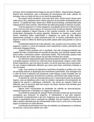 princesa, devia imediatamente chegar ao seu pai em Bioko. Seguramente chegaria,
através dos marinheiros, pois a promessa de recompensa era muito valiosa, foi
entregue mais um fardo de fumo e um barril de aguardente.
No saveiro todos exultaram, pois tudo dera certo, tinham pouco tempo para
voltar para a ilha, passaram para o barco pequeno as provisões necessárias para o
retorno. O capitão-de-mato, ainda sob o efeito da burundanga, acompanhado pela
cabaça de licor subiu a bordo. Eles tinham de voltar para pescar e retornar no prazo.
O barco pequeno e o Cintra chegaram na projeção da foz do rio Doce na lua
nova e isto era bom para a pesca. Em poucas horas os barcos estavam atulhados
de peixes salgados e alguns frescos e dos maiores somente. As redes vinham
penduradas carregadas de peixes gigantes. Deixaram os mastros e velas para
serem recolhidos pelos quilombolas e chegaram ao porto de São Mateus
aparentando cansaço e a pele queimada pelo sol. O saveiro quilombola teria de
esperar a noite e o efeito da datura para poder passar pela casa grande e ir para a
cidadela.
A explicação dada foi de muita calmaria, mas, quando a lua nova entrou, eles
pegaram o peixe e o vento foi trazendo muito velozmente o barco, permitindo que
uma parte chegasse fresca.
Joaquim Pedro exultava com o resultado, mas não conseguia entender seu
capitão-de-mato, transformado em escolta de pescaria, que somente repetia muito
peixe voador, muito peixe voador, muito peixe voador. Tão confundido, passou mais
de uma semana sem saber sequer de que lado montava seu cavalo.
Os velhinhos responsáveis pela marcenaria estavam afoitos. Com machados
e enxadas estavam cavando em volta dos tocos de jacarandá, mogno e cedro. Eles
tinham experiência, que nos tocos de cedro, um pé do solo para cima e para baixo,
há uma madeira totalmente diferente que serve para fazer cachimbos imitando a
raiz de roseira.
Logo, uma centena de belíssimos cachimbos torneados e polidos com cera
de carnaúba estavam à disposição dos marinheiros quilombolas. Sua vantagem era
o valor de troca e ademais que poupavam muito espaço e peso ocupado com as
cargas para o pagamento de subornos e prêmios, permitindo mais carga humana.
O período de corte da cana-de-açúcar era o mais propício para os escravos
fugirem, pois se trabalhava até à noite na colheita, transporte e funcionamento do
engenho de açúcar e alambique, entretanto, nas terras de Joaquim Pedro era
diferente, pois os escravos dele iam buscar nas áreas vizinhas mais famílias para
esconder na sua cidadela.
Alguns eram incorporados às atividades da colheita de cana-de-açúcar,
enquanto esperavam o translado e a viagem de regresso.
O controle de produção de Joaquim Pedro era pelo número de carros de bois
carregados que entravam no engenho. O interessante é que eles estavam
aumentando constantemente e ele nem imaginava que estava transformando em
açúcar e aguardente toda a produção da cidadela, que era trazida e misturada à
dele e depois subtraída para ser transportada à Ilha e servir, junto com o fumo para
pagar os subornos na costa africana.
A produção de pimenteira era toda da cidadela e já ultrapassava a centenas
de barricas, mas poucos sabiam seu valor.
 