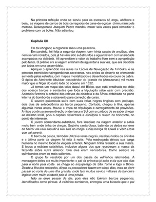 Na primeira refeição onde se serviu para os escravos só angu, abóbora e
beiju, as viagens de carros de bois carregados de cana-de-açúcar diminuíram pela
metade. Desesperado Joaquim Pedro mandou matar seis vacas para remediar o
problema com os bofes. Não adiantou.
Capítulo XII
Ele foi obrigado a organizar mais uma pescaria.
Em paralelo, foi feita a segunda viagem, com trinta casais de anciãos, eles
nem seriam notados, pois já haviam sido substituídos e aguardavam com ansiedade
acampados na cidadela. Ali aprendiam o valor do trabalho livre sem a apropriação
pelo feitor. O prêmio era a viagem e tinham de aguardar a sua vez, que era decidida
por todos em uma assembleia.
Apliquei o aprendido nas aulas na Escola de Navegação de Timbuktu e os
penosos exercícios navegando nas caravanas, nas areias do deserto se orientando
somente pelas estrelas, com mapas mentalizados e desenhados no couro de cabra.
O épico do Almirante Abukbar descobridor do grande rio (Amazonas) mil vezes
maior que o Níger do outro lado do oceano em 1322.
Já temos um mapa dos céus daqui até Bioko, que está entalhado no chão
dos nossos barcos e sextantes que toda a tripulação sabe usar com precisão.
Ademais fizemos o entalhe dos relevos da cidadela e da África entalhado na parte
interna do bombordo e sotavento para correção de curso.
O saveiro quilombola saíra com suas velas negras tingidas com jenipapo,
dois dias de antecedência ao barco pequeno. Contudo, chegou à Ilha, apenas
algumas horas antes. Houve a troca de tripulação e carregamento de provisões.
Ambos continuaram em direção onde nasce o Sol com o cuidado de se saber chegar
ao mesmo local, pois o capitão desenhara e esculpira o relevo do horizonte, no
ponto de interesse.
O jovem comandante-substituto, fora imediato na viagem anterior e sabia
muito bem onde tinha de chegar. Sozinho cantarolava, batendo os dedos no leme
do barco: ela veio sacudir a sua saia no congá. Com licença de Oxalá é Vovó Rosa
que vai saravá.
O barco de pesca, também utilizava velas negras, recebeu todos os anciãos
e a última parte da viagem foi feita à noite. Pela madrugada deixou sua carga
humana no mesmo local da viagem anterior. Ninguém tinha retirado a sua marca.
E todos a exibiam satisfeitos, inclusive alguns dos que receberam a marca da
fazenda sobre outra anterior. Sim eles eram vencedores. Como sempre os
quimbundos eram os mais salientes.
O grupo foi recebido por um dos casais de velhinhos retornados. A
mensagem deles era muito importante: o pai da princesa já sabe e diz que oito dias
para o norte pela costa se chega ao arquipélago de São Tomé e logo a Bioko.
Desde a Ilha dos rochedos, direto os pescadores fazem em cinco dias, mas se deve
passar ao norte de uma ilha grande, onde tem muitos navios militares de bandeira
inglesa com muito cuidado pois é uma prisão.
Não se deve passar de dia, pois eles não toleram barcos pequenos,
identificados como piratas. A velhinha sorridente, entregou uma bússola que o pai
 