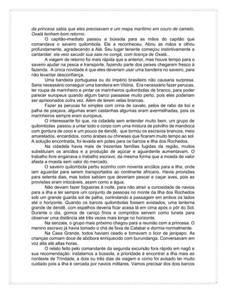 da princesa sabia que eles precisavam e um mapa marítimo em couro de camelo.
Oxalá tenham bom retorno.
O capitão-imediato passou a bússola para as mãos do capitão que
comandava o saveiro quilombola. Ele a reconheceu. Abriu as mãos e olhou
profundamente, agradecendo a Alá. Seu lugar tenente começou instintivamente a
cantarolar: ela veio sacudir sua saia no congá, com licença de Oxalá...
A viagem de retorno foi mais rápida que a anterior, mas houve tempo para o
saveiro ajudar na pesca e transporte, fazendo parte dos peixes chegarem fresco à
fazenda. A única novidade é que eles deveriam usar uma bandeira no saveiro, para
não levantar desconfiança.
Uma bandeira portuguesa ou do império brasileiro não causaria surpresa.
Seria necessário conseguir uma bandeira em Vitória. Era necessário fazer perucas,
ter roupa de marinheiro e pintar os marinheiros quilombolas de branco, para poder
parecer europeus quando algum barco passasse muito perto, pois eles poderiam
ser aprisionados outra vez. Além de terem velas brancas.
Fazer as perucas foi simples com crina de cavalo, pelos de rabo de boi e
palha de piaçava, algumas eram castanhas algumas eram avermelhadas, pois os
marinheiros sempre eram europeus.
O interessante foi que, na cidadela sem entender muito bem, um grupo de
quilombolas passou a untar todo o corpo com uma mistura de polvilho de mandioca
com gordura de coco e um pouco de dendê, que tornou os escravos brancos, meio
amarelados, encardidos, como árabes ou chineses que ficaram muito tempo ao sol.
A solução encontrada, foi levada em potes para os barcos e Ilha dos Rochedos.
Na cidadela havia mais de trezentas famílias fugidas da região, muitos
substituíam os anciãos e a produção de açúcar e aguardente aumentavam. O
trabalho livre enganava o trabalho escravo, da mesma forma que a moeda de valor
afasta a moeda sem valor do mercado.
O saveiro quilombola partiu sozinho com noventa anciãos para a ilha, onde
iam aguardar para serem transportados ao continente africano. Havia provisões
para setenta dias, mas todos sabiam que deveriam pescar e caçar aves, pois as
provisões eram intocáveis, assim como a água.
Não deviam fazer fogueiras à noite, para não atrair a curiosidade de navios
para a ilha e ter sempre um conjunto de pessoas no monte da Ilha dos Rochedos
sob um grande guarda sol de palha, controlando a passagem em ambos os lados
até o horizonte. Quando os barcos quilombolas fossem avistados, uma lanterna
grande de dendê, com espelhos deveria ficar acesa lá em cima após o pôr do Sol.
Durante o dia, gomos de caniço finos e compridos servem como luneta para
observar uma distância até três vezes mais longe no horizonte.
Na senzala, o grupo mais próximo chegou para a reunião com a princesa. O
menino escravo já havia tomado o chá de fava de Calabar e dormia normalmente.
Na Casa Grande, todos haviam ceado e tomavam o licor de jenipapo. As
crianças comiam doce de abóbora enriquecido com burundanga. Conversavam em
voz alta até altas horas.
O relato feito pelo comandante da segunda excursão fora rápido em nagô e
sua recomendação: instalamos a bússola, a prioridade é encontrar a ilha mais ao
nordeste de Trindade, a dois ou três dias de viagem e como foi avisado ter muito
cuidado pois a ilha é cercada por navios militares. Vamos precisar dos dois barcos
 