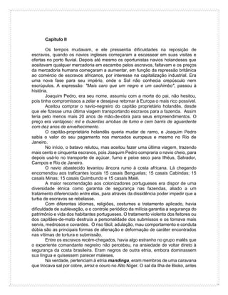 Capítulo II
Os tempos mudavam, e ele pressentia dificuldades na reposição de
escravos, quando os navios ingleses começaram a escassear em suas visitas e
ofertas no porto fluvial. Depois até mesmo os oportunistas navios holandeses que
aceitavam qualquer mercadoria em escambo pelos escravos, faltavam e os preços
da mercadoria humana começaram a aumentar, em função da repressão britânica
ao comércio de escravos africanos, por interesse na capitalização industrial. Era
uma nova fase para seu império, onde o Sol não conhecia crepúsculo nem
escrúpulos. A expressão: "Mais caro que um negro e um cachimbo", passou à
história.
Joaquim Pedro, era seu nome, assumiu com a morte do pai, não hesitou,
pois tinha compromissos a zelar e desejava retornar à Europa o mais rico possível.
Aceitou comprar o navio-negreiro do capitão proprietário holandês, desde
que ele fizesse uma última viagem transportando escravos para a fazenda. Assim
teria pelo menos mais 20 anos de mão-de-obra para seus empreendimentos. O
preço era vantajoso: mil e duzentas arrobas de fumo e cem barris de aguardente
com dez anos de envelhecimento.
O capitão-proprietário holandês queria mudar de ramo, e Joaquim Pedro
sabia o valor do seu pagamento nos mercados europeus e mesmo no Rio de
Janeiro.
No início, o batavo relutou, mas aceitou fazer uma última viagem, trazendo
mais cento e cinquenta escravos, pois Joaquim Pedro compraria o navio cheio, para
depois usá-lo no transporte de açúcar, fumo e peixe seco para Ilhéus, Salvador,
Campos e Rio de Janeiro.
O navio abastecido levantou âncora rumo à costa africana. Lá chegando
encomendou aos traficantes locais 15 casais Benguelas; 15 casais Cabindas; 15
casais Minas; 15 casais Quimbundo e 15 casais Malé.
A maior recomendação aos colonizadores portugueses era dispor de uma
diversidade étnica como garantia de segurança nas fazendas, aliado a um
tratamento diferenciado entre elas, para através da dissidência poder impedir que a
turba de escravos se rebelasse.
Com diferentes idiomas, religiões, costumes e tratamento aplicado, havia
dificuldade de sublevação, e o controle periódico da milícia garantia a segurança do
patrimônio e vida dos habitantes portugueses. O tratamento violento dos feitores ou
dos capitães-de-mato destruía a personalidade dos submissos e os tornava mais
servis, medrosos e covardes. O riso fácil, adulação, mau comportamento e conduta
dúbia são as principais formas de alienação e deformação de caráter encontrados
nas vítimas de tortura e submissão.
Entre os escravos recém-chegados, havia algo estranho no grupo malês que
o experiente comandante negreiro não percebeu, na ansiedade de voltar direto à
segurança da costa brasileira. Eram negros de outra etnia, embora dominassem
sua língua e quisessem parecer maleses.
Na verdade, pertenciam à etnia mandinga, eram membros de uma caravana
que trocava sal por cobre, arroz e couro no Alto Níger. O sal da Ilha de Bioko, antes
 