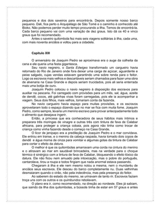 pequenos e dos dois saveiros para encontrá-la. Depois somente nosso barco
pequeno. Dali, fica perto o Arquipélago de São Tomé e o caminho é conhecido até
Bioko. Não podemos perder muito tempo procurando a Ilha. Temos de encontrá-la.
Cada barco pequeno vai com uma variação de dez graus. Isto dá os 40 e vinco
graus que foi recomendado.
Antes o saveiro quilombola fez mais seis viagens solitárias à ilha, cada uma,
com mais noventa anciãos e voltou para a cidadela.
Capítulo XIII
O aniversário de Joaquim Pedro se aproximava era o auge da colheita da
cana e ele queria uma festa gigantesca.
Seu navio negreiro, o Santa Edwiges transformado um cargueiro havia
retornado do Rio de Janeiro onde fora deixar uma carga de açúcar, aguardente e
peixe salgado, cujas vendas estavam garantindo uma sobre renda para o feitor.
Logo os escravos mais velhos e descartáveis seriam chamados para fazer uma obra
de alvenaria na Casa Grande e depois seriam trucidados, pois ali seria enterrada
mais uma botija de ouro.
Joaquim Pedro colocou o navio negreiro à disposição dos escravos para
auxiliar na pescaria. Foi carregado com provisões para um mês, sal, água, azeite
de dendê, cocos, até galinhas vivas foram carregadas, pois ele ia acompanhar a
viagem. Seus dois filhos, mais velhos, tomariam conta da fazenda.
No navio cargueiro havia espaço para muitas provisões, e os escravos
aproveitaram todo o espaço dizendo que no mar se fica com muita fome. Joaquim
Pedro, como sempre, levaria um menino escravo para provar antecipadamente todo
o alimento que desejava ingerir.
Então, a princesa que era conhecedora de seus hábitos mais íntimos e
preparara três moringas de vinagre e outras três com tintura de fava de Calabar
africana, para proteger a criança cobaia, pois agora não tinha como trocar de
criança como vinha fazendo desde o começo na Casa Grande.
O licor de jenipapo era a predileção de Joaquim Pedro e o mar convidava.
Ele entrou em transe, e o menino da cabeça raspada, havia tomado dois copos de
dendê e água morna de cinza para vomitar e algumas gotas da tintura de Calabar
para cortar o efeito da datura.
O melhor é que os quilombolas amarravam uma corda na cintura do menino
e o atiravam ao mar em saudável brincadeira, mas na verdade para o choque
térmico é sinérgico com a tintura de fava de Calabar, bloqueando o efeito tóxico da
datura. Ele não ficou nem amuado pela intoxicação, mas o pobre do português,
cantarolava, tirou a roupa e todos fingiam que nada anormal estava passando.
Chegaram à ilha e ele nem mesmo notou a mesma, nem o mundaréu de
anciãos seus escravos. Ele desceu do barco completamente nu. Duas velhinhas
desmaiaram quando o virão, não pela indecência, mas pela presença do feitor.
Ao saberem do estado do mesmo, se urinavam de tanto rir. Escravos faziam
troça uns com os outros e os quimbundos rebolavam.
O plano era ir, como recomendado, na direção ao nordeste. Eles já sabiam,
que saindo da Ilha dos quilombolas, a bússola tinha de estar em 57 graus e antes
 