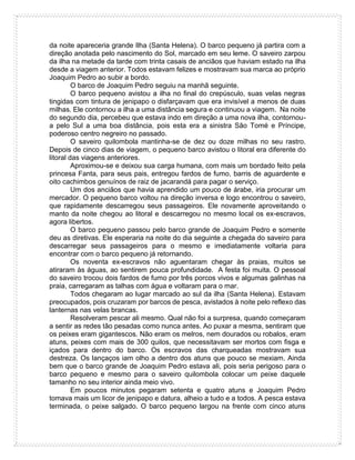 da noite apareceria grande Ilha (Santa Helena). O barco pequeno já partira com a
direção anotada pelo nascimento do Sol, marcado em seu leme. O saveiro zarpou
da ilha na metade da tarde com trinta casais de anciãos que haviam estado na ilha
desde a viagem anterior. Todos estavam felizes e mostravam sua marca ao próprio
Joaquim Pedro ao subir a bordo.
O barco de Joaquim Pedro seguiu na manhã seguinte.
O barco pequeno avistou a ilha no final do crepúsculo, suas velas negras
tingidas com tintura de jenipapo o disfarçavam que era invisível a menos de duas
milhas. Ele contornou a ilha a uma distância segura e continuou a viagem. Na noite
do segundo dia, percebeu que estava indo em direção a uma nova ilha, contornou-
a pelo Sul a uma boa distância, pois esta era a sinistra São Tomé e Príncipe,
poderoso centro negreiro no passado.
O saveiro quilombola mantinha-se de dez ou doze milhas no seu rastro.
Depois de cinco dias de viagem, o pequeno barco avistou o litoral era diferente do
litoral das viagens anteriores.
Aproximou-se e deixou sua carga humana, com mais um bordado feito pela
princesa Fanta, para seus pais, entregou fardos de fumo, barris de aguardente e
oito cachimbos genuínos de raiz de jacarandá para pagar o serviço.
Um dos anciãos que havia aprendido um pouco de árabe, iria procurar um
mercador. O pequeno barco voltou na direção inversa e logo encontrou o saveiro,
que rapidamente descarregou seus passageiros. Ele novamente aproveitando o
manto da noite chegou ao litoral e descarregou no mesmo local os ex-escravos,
agora libertos.
O barco pequeno passou pelo barco grande de Joaquim Pedro e somente
deu as diretivas. Ele esperaria na noite do dia seguinte a chegada do saveiro para
descarregar seus passageiros para o mesmo e imediatamente voltaria para
encontrar com o barco pequeno já retornando.
Os noventa ex-escravos não aguentaram chegar às praias, muitos se
atiraram às águas, ao sentirem pouca profundidade. A festa foi muita. O pessoal
do saveiro trocou dois fardos de fumo por três porcos vivos e algumas galinhas na
praia, carregaram as talhas com água e voltaram para o mar.
Todos chegaram ao lugar marcado ao sul da ilha (Santa Helena). Estavam
preocupados, pois cruzaram por barcos de pesca, avistados à noite pelo reflexo das
lanternas nas velas brancas.
Resolveram pescar ali mesmo. Qual não foi a surpresa, quando começaram
a sentir as redes tão pesadas como nunca antes. Ao puxar a mesma, sentiram que
os peixes eram gigantescos. Não eram os melros, nem dourados ou robalos, eram
atuns, peixes com mais de 300 quilos, que necessitavam ser mortos com fisga e
içados para dentro do barco. Os escravos das charqueadas mostravam sua
destreza. Os lançaços iam olho a dentro dos atuns que pouco se mexiam. Ainda
bem que o barco grande de Joaquim Pedro estava ali, pois seria perigoso para o
barco pequeno e mesmo para o saveiro quilombola colocar um peixe daquele
tamanho no seu interior ainda meio vivo.
Em poucos minutos pegaram setenta e quatro atuns e Joaquim Pedro
tomava mais um licor de jenipapo e datura, alheio a tudo e a todos. A pesca estava
terminada, o peixe salgado. O barco pequeno largou na frente com cinco atuns
 