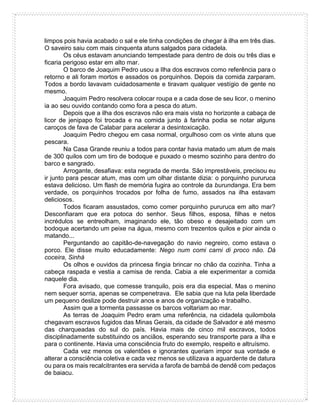 limpos pois havia acabado o sal e ele tinha condições de chegar à ilha em três dias.
O saveiro saiu com mais cinquenta atuns salgados para cidadela.
Os céus estavam anunciando tempestade para dentro de dois ou três dias e
ficaria perigoso estar em alto mar.
O barco de Joaquim Pedro usou a Ilha dos escravos como referência para o
retorno e ali foram mortos e assados os porquinhos. Depois da comida zarparam.
Todos a bordo lavavam cuidadosamente e tiravam qualquer vestígio de gente no
mesmo.
Joaquim Pedro resolvera colocar roupa e a cada dose de seu licor, o menino
ia ao seu ouvido contando como fora a pesca do atum.
Depois que a ilha dos escravos não era mais vista no horizonte a cabaça de
licor de jenipapo foi trocada e na comida junto à farinha podia se notar alguns
caroços de fava de Calabar para acelerar a desintoxicação.
Joaquim Pedro chegou em casa normal, orgulhoso com os vinte atuns que
pescara.
Na Casa Grande reuniu a todos para contar havia matado um atum de mais
de 300 quilos com um tiro de bodoque e puxado o mesmo sozinho para dentro do
barco e sangrado.
Arrogante, desafiava: esta negrada de merda. São imprestáveis, precisou eu
ir junto para pescar atum, mas com um olhar distante dizia: o porquinho pururuca
estava delicioso. Um flash de memória fugira ao controle da burundanga. Era bem
verdade, os porquinhos trocados por folha de fumo, assados na ilha estavam
deliciosos.
Todos ficaram assustados, como comer porquinho pururuca em alto mar?
Desconfiaram que era potoca do senhor. Seus filhos, esposa, filhas e netos
incrédulos se entreolham, imaginando ele, tão obeso e desajeitado com um
bodoque acertando um peixe na água, mesmo com trezentos quilos e pior ainda o
matando...
Perguntando ao capitão-de-navegação do navio negreiro, como estava o
porco. Ele disse muito educadamente: Nego num comi carni di proco não. Dá
coceira, Sinhá
Os olhos e ouvidos da princesa fingia brincar no chão da cozinha. Tinha a
cabeça raspada e vestia a camisa de renda. Cabia a ele experimentar a comida
naquele dia.
Fora avisado, que comesse tranquilo, pois era dia especial. Mas o menino
nem sequer sorria, apenas se compenetrava. Ele sabia que na luta pela liberdade
um pequeno deslize pode destruir anos e anos de organização e trabalho.
Assim que a tormenta passasse os barcos voltariam ao mar.
As terras de Joaquim Pedro eram uma referência, na cidadela quilombola
chegavam escravos fugidos das Minas Gerais, da cidade de Salvador e até mesmo
das charqueadas do sul do país. Havia mais de cinco mil escravos, todos
disciplinadamente substituindo os anciãos, esperando seu transporte para a ilha e
para o continente. Havia uma consciência fruto do exemplo, respeito e altruísmo.
Cada vez menos os valentões e ignorantes queriam impor sua vontade e
alterar a consciência coletiva e cada vez menos se utilizava a aguardente de datura
ou para os mais recalcitrantes era servida a farofa de bambá de dendê com pedaços
de baiacu.
 