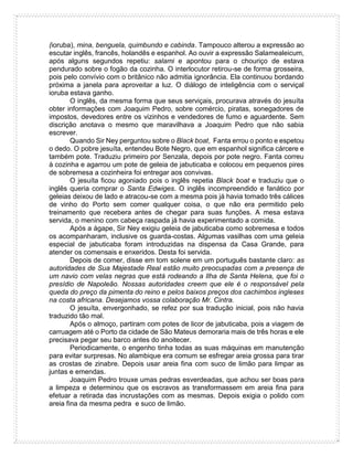 (ioruba), mina, benguela, quimbundo e cabinda. Tampouco alterou a expressão ao
escutar inglês, francês, holandês e espanhol. Ao ouvir a expressão Salamealeicum,
após alguns segundos repetiu: salami e apontou para o chouriço de estava
pendurado sobre o fogão da cozinha. O interlocutor retirou-se de forma grosseira,
pois pelo convívio com o britânico não admitia ignorância. Ela continuou bordando
próxima a janela para aproveitar a luz. O diálogo de inteligência com o serviçal
ioruba estava ganho.
O inglês, da mesma forma que seus serviçais, procurava através do jesuíta
obter informações com Joaquim Pedro, sobre comércio, piratas, sonegadores de
impostos, devedores entre os vizinhos e vendedores de fumo e aguardente. Sem
discrição anotava o mesmo que maravilhava a Joaquim Pedro que não sabia
escrever.
Quando Sir Ney perguntou sobre o Black boat, Fanta errou o ponto e espetou
o dedo. O pobre jesuíta, entendeu Bote Negro, que em espanhol significa cárcere e
também pote. Traduziu primeiro por Senzala, depois por pote negro. Fanta correu
à cozinha e agarrou um pote de geleia de jabuticaba e colocou em pequenos pires
de sobremesa a cozinheira foi entregar aos convivas.
O jesuíta ficou agoniado pois o inglês repetia Black boat e traduziu que o
inglês queria comprar o Santa Edwiges. O inglês incompreendido e fanático por
geleias deixou de lado e atracou-se com a mesma pois já havia tomado três cálices
de vinho do Porto sem comer qualquer coisa, o que não era permitido pelo
treinamento que recebera antes de chegar para suas funções. A mesa estava
servida, o menino com cabeça raspada já havia experimentado a comida.
Após a ágape, Sir Ney exigiu geleia de jabuticaba como sobremesa e todos
os acompanharam, inclusive os guarda-costas. Algumas vasilhas com uma geleia
especial de jabuticaba foram introduzidas na dispensa da Casa Grande, para
atender os comensais e enxeridos. Desta foi servida.
Depois de comer, disse em tom solene em um português bastante claro: as
autoridades de Sua Majestade Real estão muito preocupadas com a presença de
um navio com velas negras que está rodeando a Ilha de Santa Helena, que foi o
presídio de Napoleão. Nossas autoridades creem que ele é o responsável pela
queda do preço da pimenta do reino e pelos baixos preços dos cachimbos ingleses
na costa africana. Desejamos vossa colaboração Mr. Cintra.
O jesuíta, envergonhado, se refez por sua tradução inicial, pois não havia
traduzido tão mal.
Após o almoço, partiram com potes de licor de jabuticaba, pois a viagem de
carruagem até o Porto da cidade de São Mateus demoraria mais de três horas e ele
precisava pegar seu barco antes do anoitecer.
Periodicamente, o engenho tinha todas as suas máquinas em manutenção
para evitar surpresas. No alambique era comum se esfregar areia grossa para tirar
as crostas de zinabre. Depois usar areia fina com suco de limão para limpar as
juntas e emendas.
Joaquim Pedro trouxe umas pedras esverdeadas, que achou ser boas para
a limpeza e determinou que os escravos as transformassem em areia fina para
efetuar a retirada das incrustações com as mesmas. Depois exigia o polido com
areia fina da mesma pedra e suco de limão.
 