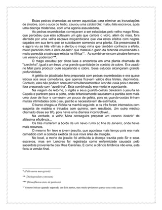 Estas pedras chamadas ao serem aquecidas para eliminar as incrustações
de zinabre, com o suco de limão, causou uma catástrofe: matou três escravos, após
uma doença misteriosa, com uma agonia assustadora.
As pedras esverdeadas começaram a ser estudadas pelo velho mago Mina,
que percebeu que elas soltavam um gás que corroía o vidro, além do mais, fora
alertado por uma velha escrava moçambicana que vira estes efeitos com negros
caçados em sua terra que se suicidavam comendo uma planta. Ela presenciara lá
e agora viu as três vítimas e alertou o mago mina que também conhecia o efeito,
muito parecido com a erva-de-rato* que matava o gado da fazenda envenenado e
muito parecida a outra que existia na África**. Ao combinar-se com zinabre formava
um veneno poderoso***.
O mago estudou por cinco luas e encontrou em uma planta chamada de
"azedinha", igual a um trevo uma grande quantidade de acetato de cobre. Era usado
no Malí para produzir ouro separando o cobre. Seus estudos alcançaram grande
profundidade.
A geléia de jabuticaba fora preparada com pedras esverdeadas e era quase
inócua aos seus comedores, que apenas ficavam vários dias tristes, deprimidos.
Contudo, eles não podiam consumir simultaneamente o licor de uvaia pois o mesmo
fora preparado com “azedinha”. Esta combinação era mortal e agonizante.
Na viagem de retorno, o inglês e seus guarda-costas deixaram o jesuíta na
Capela e partiram para o porto, onde britanicamente saudaram a partida com mais
uma dose de licor e comeram um pouco de geléia, pois os guarda-costas tinham
muitas intimidades com o seu patrão e necessitavam de estímulos.
O barco chegou a Vitória na manhã seguinte, e os três foram internados com
suspeita de malária e tratados com quinino, sem resultado. Um outro médico
chamado disse ser tifo, pois havia uma diarreia incontrolável...
Na verdade, o velho Mina conseguira preparar um veneno binário* de
altíssima eficiência...
Os três morreram a bordo de um navio rumo ao Rio de Janeiro, onde havia
mais recursos.
O mesmo fim teve o jovem jesuíta, que agonizou mais tempo pois era mais
comedido com a comida exótica da sua nova área de atuação.
No local, a morte do jesuíta foi atribuída à doença trazida pelo Sir e seus
escravos, mas em Londres foi registrada como enfermidade causada pelo
sacerdote proveniente das Ilhas Canárias. E como a ciência britânica não erra, esta
ficou a versão final.
* (Palicourea marcgravii)
** (Dichapetalum cymosum)
*** (Monoflúoracetato de potássio).
* Veneno inócuo quando separado em dois partes, mas muito poderoso quando estas estão juntas.
 