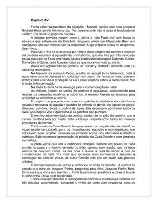 Capítulo XV
Fanta sabia da gravidade da situação: - Maomé, senhor que meu ancestral
Sindiata Keita serviu fielmente diz: "Ao perseverante não é dada a faculdade de
vacilar". Ela reuniu o grupo de decisão.
A décima primeira viagem seria a última e nela Fanta iria com todos os
escravos que estivessem na Cidadela. Ninguém vence sua Majestade Real sem
escrúpulos, em cujo império não há crepúsculo. Urge preparar a ceia de despedida,
determinou.
Para tal, a ilha foi abastecida por vinte e duas viagens do saveiro e mais de
mil pessoas estavam lá aguardando o transbordo, que era feito por três navios de
pesca que o pai de Fanta arrendara. Muitos eram transferidos para Cabinda, Gabão,
Camarões e Guiné, onde ficavam todos os que moravam mais ao norte.
Havia um aglomerado na periferia de Conakry, formado somente com ex-
escravos retornados.
Na fazenda de Joaquim Pedro, a safra de açúcar havia terminado, toda a
aguardente estava destilada em colocada nos barris. Os fardos de fumo estavam
prontos para a venda. A produção de sal e peixe salgado estava a pleno vapor, pois
o verão tinha começado.
Na Casa Grande havia alvoroço para a comemoração de natal.
As milícias fizeram as visitas de controle e segurança, aproveitando para
receber os presentes natalinos e subornos, o mesmo fizeram os jesuítas, para
arrecadar as oferendas e dízimo.
O preparo de porquinho na pururuca, galinha à cabidela e dourado fresco
assado e moqueca de lagosta e saladas de palmito de dendê. As tigelas de papos-
de-anjos, quindins, doces e pudins de aipim. Era necessário aproveitar todos os
ovos, pois depois viria a quaresma e as galinhas não punham.
O menino, experimentador da comida, sentou-se no chão da cozinha, com a
camisa rendada feita por Fanta, tinha a cabeça raspada como todos os meninos
provadores da comida.
Toda a ceia da Casa Grande fora preparada com aquele óleo de dendê, as
vezes usado na cidadela para os recalcitrantes, egoístas e individualistas, que
colocavam seus projetos pessoais ou privados acima dos interesses e objetivos
coletivos. Está levemente apimentado, ao paladar da Casa Grande e com pimentas
vermelhas.
A preta-velha, que era a cozinheira principal, colocou um pouco de cada
comida no prato e o menino sentado no chão, comeu, sem reação, sob os olhos
atentos de Joaquim Pedro. Já era noite e quase a hora de iniciar a ceia de
comemoração do natal. Por mais que houvesse mais candeeiros e lampiões a
iluminação da sala de visitas da Casa Grande não era um salão das grandes
cidades.
O menino terminou de comer e continuou no chão da cozinha. A comida foi
servida e a nora de Joaquim Pedro, perguntou pelo filho, Joaquim Pedro Neto.
Onde será que anda este menino... Fanta levantou-se, prestativa e disse ia buscá-
lo sinhazinha. Deve estar na senzala.
Todos estavam famintos e começaram os brindes e a comilança natalina. Os
três jesuítas aproveitando, tomavam o vinho do porto com cinquenta anos de
 