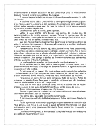 envelhecimento e faziam saudação de boa-venturança, para o renascimento.
Joaquim Pedro já tomara vários cálices de Jeropiga.
O menino experimentador da comida continuou brincando sentado no chão
da cozinha.
A cidadela estava vazia. Um saveiro e o barco pequeno já haviam zarpado.
O ex-navio negreiro começava a ser carregado freneticamente com aguardente,
açúcar, peixe salgado e água além de mais de dois mil cocos estava somente
aguardando a ordem da princesa.
Ela chegou ao porto e acenou, para a partida.
Voltou a casa grande para buscar sua camisa de rendas que os
experimentadores de comida usavam, sempre. Tirou-a do menino que não se
mexeu. Ele a olhou inerte pela tintura de datura, com seus profundos olhos azuis.
Ela o tomou ao colo e o sentou ao lado de seu avô.
Sua pele havia sido pintada com pintura de jenipapo, a mesma que tingira as
velas do saveiro e barco pequeno. Sua cabeça fora raspada, e também, totalmente
tingida, assim como seu corpo.
Fanta chegou a mesa e alertou: aqui está Joaquim Pedro Neto. Ela escolheu
o espanhol, pois não queria conspurcar seu árabe: - Sepan sus mercedes, la mayor
violencia es quitar el porvenir a alguíen sin darle oportunidad. Ustedes lo hicieron.
Nosotros sabemos que solo el saber y la organización dan las condiciones de
almejar la libertad. Llevo comigo la camisa de renda que durante todo este tiempo
antecipó y anunció el futuro de ustedes.
Na renda podia-se perceber escrito em árabe: o anjo da vingança.
Todos estavam lúcidos, bem lúcidos, mas ninguém podia se mexer, pois o
efeito do veneno do baiacu já ia longe no sistema nervoso. A agonia duraria um
longo dia com total lucidez.
Os escravos velhos haviam dito, onde estavam enterradas todas as botijas
com moedas de ouro e prata. As paredes foram quebradas, os chãos foram cavados
e todas foram uma a uma retiradas, entre elas havia muitos ossos de escravos.
Foi preciso um carro de bois para transportar tudo ao Saveiro. Antes de
embarcar no saveiro Fanta falou para o casal de velhinhos que não desejaram
retornar. Muitos escravos ainda vão chegar aqui.
Tudo que foi feito, deve continuar sendo feito na Cidadela com os recém-
chegados. Avise a eles que a senzala tem continuar sendo a casa de todos.
Todos podem continuar a fazer o que nós fizemos.
Ela notou que a estibordo e bombordo o Saveiro tinha uma frase talhada em
baixo relevo em árabe: Anjo da Vingança.
Não sorriu, pois, a punição é diferente da repressão.
O barco entrou no Porto de Rialba há pouco o Sol se escondera. Não havia
iluminação.
Pouco a pouco os marinheiro e população no porto sentiram a suavidade dos
nove qanuns, seis mvets e seis tablas e quatro derbakke. Os meninos com seus
instrumentos como uma gigantesca filarmônica foram crescendo, crescendo e
tomaram a noite.
Quando saveiro aportou, a musicalidade fazia parte de tudo e de todos pois
eles estavam novamente em casa.
 