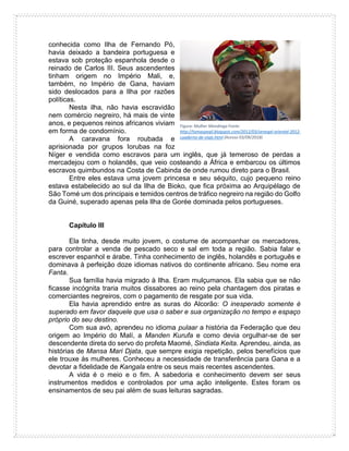 conhecida como Ilha de Fernando Pó,
havia deixado a bandeira portuguesa e
estava sob proteção espanhola desde o
reinado de Carlos III. Seus ascendentes
tinham origem no Império Mali, e,
também, no Império de Gana, haviam
sido deslocados para a Ilha por razões
políticas.
Nesta ilha, não havia escravidão
nem comércio negreiro, há mais de vinte
anos, e pequenos reinos africanos viviam
em forma de condomínio.
A caravana fora roubada e
aprisionada por grupos Iorubas na foz
Níger e vendida como escravos para um inglês, que já temeroso de perdas a
mercadejou com o holandês, que veio costeando a África e embarcou os últimos
escravos quimbundos na Costa de Cabinda de onde rumou direto para o Brasil.
Entre eles estava uma jovem princesa e seu séquito, cujo pequeno reino
estava estabelecido ao sul da Ilha de Bioko, que fica próxima ao Arquipélago de
São Tomé um dos principais e temidos centros de tráfico negreiro na região do Golfo
da Guiné, superado apenas pela Ilha de Gorée dominada pelos portugueses.
Capítulo III
Ela tinha, desde muito jovem, o costume de acompanhar os mercadores,
para controlar a venda de pescado seco e sal em toda a região. Sabia falar e
escrever espanhol e árabe. Tinha conhecimento de inglês, holandês e português e
dominava à perfeição doze idiomas nativos do continente africano. Seu nome era
Fanta.
Sua família havia migrado à Ilha. Eram mulçumanos. Ela sabia que se não
ficasse incógnita traria muitos dissabores ao reino pela chantagem dos piratas e
comerciantes negreiros, com o pagamento de resgate por sua vida.
Ela havia aprendido entre as suras do Alcorão: O inesperado somente é
superado em favor daquele que usa o saber e sua organização no tempo e espaço
próprio do seu destino.
Com sua avó, aprendeu no idioma pulaar a história da Federação que deu
origem ao Império do Malí, a Manden Kurufa e como devia orgulhar-se de ser
descendente direta do servo do profeta Maomé, Sindiata Keita. Aprendeu, ainda, as
histórias de Mansa Mari Djata, que sempre exigia repetição, pelos benefícios que
ele trouxe às mulheres. Conheceu a necessidade de transferência para Gana e a
devotar a fidelidade de Kangala entre os seus mais recentes ascendentes.
A vida é o meio e o fim. A sabedoria e conhecimento devem ser seus
instrumentos medidos e controlados por uma ação inteligente. Estes foram os
ensinamentos de seu pai além de suas leituras sagradas.
Figura: Mulher Mandinga Fonte:
http://tomaspegil.blogspot.com/2012/03/senegal-oriental-2012-
cuaderno-de-viaje.html (Acesso 03/09/2018)
 