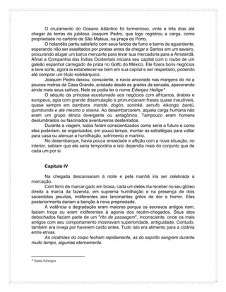 O cruzamento do Oceano Atlântico foi tormentoso, vinte e três dias até
chegar às terras do jubiloso Joaquim Pedro, que logo registrou a carga, como
propriedade no cartório de São Mateus, na praça do Porto.
O holandês partiu satisfeito com seus fardos de fumo e barris de aguardente,
esperando não ser assaltados por piratas antes de chegar a Santos em um saveiro,
procurando alugar um barco mercante para levar sua mercadoria para a Amsterdã.
Afinal a Companhia das Índias Ocidentais iniciara seu capital com o roubo de um
galeão espanhol carregado de prata no Golfo do México. Ele fizera bons negócios
e teve sorte, agora ia estabelecer-se bem em sua capital e ser respeitado, podendo
até comprar um título nobiliárquico.
Joaquim Pedro deixou, consciente, o navio ancorado nas margens do rio a
poucos metros da Casa Grande, avistado desde as grades da senzala, apavorando
ainda mais seus cativos. Nele se podia ler o nome Edwiges Heilige*
O séquito da princesa acostumado aos negócios com africanos, árabes e
europeus, agia com grande dissimulação e pronunciavam frases quase inaudíveis,
quase sempre em bambara, mandé, dogón, soninké, senufo, kikongo, bantú,
quimbundo e até mesmo o xisena. Ao desembarcarem, aquela carga humana não
eram um grupo étnico divergente ou antagônico. Tampouco eram homens
deslumbrados ou fascinados aventureiros desterrados.
Durante a viagem, todos foram conscientizados como seria o futuro e como
eles poderiam, se organizados, em pouco tempo, montar as estratégias para voltar
para casa ou atenuar a humilhação, sofrimento e martírio.
No desembarque, havia pouca ansiedade e aflição com a nova situação, no
interior, sabiam que ela seria temporária e isto dependia mais do conjunto que de
cada um por si.
Capítulo IV
Na chegada descansaram à noite e pela manhã iria ser celebrada a
marcação.
Com ferro de marcar gado em brasa, cada um deles iria receber no seu glúteo
direito a marca da fazenda, em suprema humilhação e na presença de dois
sacerdotes jesuítas, indiferentes aos lancinantes gritos de dor e horror. Eles
posteriormente dariam a benção à nova propriedade.
A violência e degradação eram maiores porque os escravos antigos riam,
faziam troça ou eram indiferentes à agonia dos recém-chegados. Seus atos
debochados faziam parte de um "rito de passagem", inconsciente, onde os mais
antigos com seu comportamento mostravam superioridade, antiguidade. Contudo,
também era inveja por haverem caído antes. Tudo isto era alimento para a cizânia
entre etnias.
As cicatrizes do corpo fecham rapidamente, as do espírito sangram durante
muito tempo, algumas eternamente.
* Santa Edwiges
 