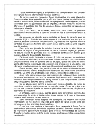 Todos perceberam o porquê e importância da catequese feita pela princesa
e seu grupo durante a tormentosa travessia oceânica.
Os novos escravos, marcados, foram introduzidos em suas atividades.
Embora a selva fosse parecida com a africana, havia muitas peculiaridades na
natureza. Os africanos, acostumados aos seus pequeninos pés de algodão, ficaram
fascinados com os gigantescos pés de algodão, arbóreos maduros, totalmente
diferentes. A qualidade dos fios de algodão e tecidos existentes na fazenda era
muito macia e bonita.
Em pouco tempo, as mulheres, cumprindo uma ordem da princesa,
dedicaram-se freneticamente a colhê-lo, tecê-lo em fios e confeccionar rendas e
tecidos.
As sementes de algodão eram plantadas ao longo do caminho para os
canaviais. E já no final do ano muitos escravos que andavam em andrajos ou
seminus, estavam com lindas túnicas brancas, algumas até com algumas rendas e
bordados. Uns poucos homens começaram a usar sobre a cabeça uma pequena
toca de rendas...
Eles, após sua jornada de trabalho, traziam na volta do eito, folhas de
palmeiras de piaçava e trançavam redes de pesca, com uma disposição, primeiro
no escuro, depois foi permitido que os candeeiros continuassem acesos para
facilitar o trabalho de confecção das redes.
Fanta era muito dedicada e simples. À noite, na senzala, ela contatava,
carinhosamente, a todos e procurava saber os dialetos em que podia comunicar-se.
Em pouco tempo tinha um controle total da situação, quase uma corte no exílio.
Como, até mesmo os escravos não notassem, isto era superior a uma corte, pois
não havia vínculo de sangue ou hierarquia, já que ninguém sabia de sua origem.
Desde as mais jovens crianças até as mais velhas senhoras, entrevadas pela
rudeza do trabalho sofrido, a respeitavam e atendiam seu olhar suave, profundo e
solidário. Ela tinha uma predileção pelos anciãos, cultuando sua sabedoria.
A um velho escravo ganês que estava sempre às voltas com flores e plantio
de árvores, entregou um punhado de sementes de pimenta-do-reino, que trouxera
misturada à sua longa cabeleira e na de algumas de outras companheiras, dizendo:
isto pode ajudar no caminho para a liberdade.
Ele as plantou com carinho e cuidou com muita dedicação. Os ramos da
pimenteira cresciam rapidamente no período de chuva. Como os grãos eram
poucos, ele começou a podar os ramos e plantá-los como mudas, ampliando e
acelerando o seu cultivo.
A princesa, agora escrava, quando podia, saía para longas caminhadas,
acompanhadas de anciãs e trazia muitas ervas, cascas de árvores e cipós para
preparar medicamentos para os mesmos.
Sem convencer novos adeptos, ela conseguia, até mesmo, que muitos
retornassem ao rito islâmico, impedido pelo poder da igreja jesuíta junto aos
portugueses e ritos animistas de outras etnias.
Como era uma rendeira e bordadeira, ficou agregada à Casa Grande
ensinando às sinhazinhas e escravas os pontos de renda, brocados, tecidos, além
de responsável pela costura de roupas para todas as necessidades da fazenda.
Trabalhava muito e aonde ia tinha tecido linhas e agulhas nas mãos ou espetados
na cabeleira.
 