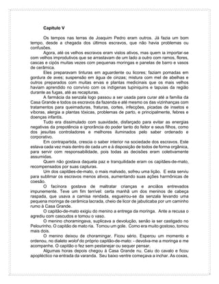 Capítulo V
Os tempos nas terras de Joaquim Pedro eram outros. Já fazia um bom
tempo, desde a chegada dos últimos escravos, que não havia problemas ou
confusões.
Agora, até os velhos escravos eram vistos ativos, mas quem ia importar-se
com velhos improdutivos que se arrastavam de um lado a outro com ramos, flores,
cascas e cipós muitas vezes com pequenas moringas e panelas de barro e vasos
de cerâmica.
Eles preparavam tinturas em aguardente ou licores; faziam pomadas em
gordura de aves; suspensão em água de cinzas; mistura com mel de abelhas e
outros preparados com muitas ervas e plantas medicinais que os mais velhos
haviam aprendido no convívio com os indígenas tupiniquins e tapuias da região
durante as fugas, até as recapturas.
A farmácia da senzala logo passou a ser usada para curar até a família da
Casa Grande e todos os escravos da fazenda e até mesmo os das vizinhanças com
tratamentos para queimaduras, fraturas, cortes, infecções, picadas de insetos e
víboras, alergia a plantas tóxicas, problemas de parto, e principalmente, febres e
doenças infantis.
Tudo era dissimulado com suavidade, disfarçado para evitar as energias
negativas da prepotência e ignorância do poder tanto do feitor e seus filhos, como
dos jesuítas controladores e melhores iluminados pelo saber ordenado e
corporativo.
Em contrapartida, crescia o saber interior na sociedade dos escravos. Este
estava cada vez mais dentro de cada um e à disposição de todos de forma orgânica,
para servir com responsabilidade, pois todas as decisões eram coletivamente
assumidas.
Quem não gostava daquela paz e tranquilidade eram os capitães-de-mato,
recompensados por suas capturas.
Um dos capitães-de-mato, o mais malvado, sofreu uma lição. E esta serviu
para sublimar os escravos menos ativos, aumentando suas ações harmônicas de
coesão.
O facínora gostava de maltratar crianças e anciãos entrevados
impunemente. Teve um fim terrível: certa manhã um dos meninos de cabeça
raspada, que usava a camisa rendada, esgueirou-se da senzala levando uma
pequena moringa de cerâmica lacrada, cheio de licor de jabuticaba por um caminho
rumo à Casa Grande.
O capitão-de-mato exigiu do menino a entrega da moringa. Ante a recusa o
agrediu com cascudos e tomou o vaso.
O menino choramingava, suplicava a devolução, senão ia ser castigado no
Pelourinho. O capitão de mato ria. Tomou um gole. Como era muito gostoso, tomou
mais dois.
O menino deixou de choramingar. Ficou sério. Esperou um momento e
ordenou, no dialeto wolof do próprio capitão-de-mato: - devolva-me a moringa e me
acompanhe. O capitão o fez sem pestanejar ou sequer pensar.
Algumas horas depois chegou à Casa Grande nu. Caiu do cavalo e ficou
apopléctico na entrada da varanda. Seu baixo ventre começava a inchar. As coxas,
 