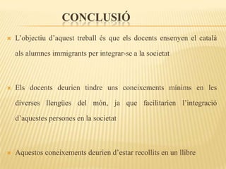 CONCLUSIÓ
   L’objectiu d’aquest treball és que els docents ensenyen el català

    als alumnes immigrants per integrar-se a la societat



   Els docents deurien tindre uns coneixements mínims en les

    diverses llengües del món, ja que facilitarien l’integració

    d’aquestes persones en la societat



   Aquestos coneixements deurien d’estar recollits en un llibre
 