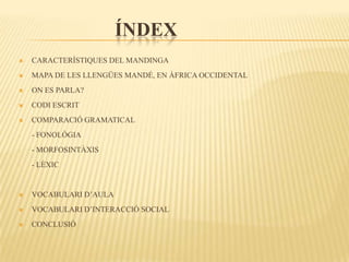 ÍNDEX
   CARACTERÍSTIQUES DEL MANDINGA
   MAPA DE LES LLENGÜES MANDÉ, EN ÀFRICA OCCIDENTAL
   ON ES PARLA?
   CODI ESCRIT
   COMPARACIÓ GRAMATICAL
-   - FONOLÒGIA
-   - MORFOSINTÀXIS
-   - LÈXIC


   VOCABULARI D’AULA
   VOCABULARI D’INTERACCIÓ SOCIAL
   CONCLUSIÓ
 