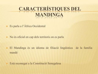 CARACTERÍSTIQUES DEL
                 MANDINGA

   Es parla a l’Àfrica Occidental


   No és oficial en cap dels territoris on es parla


   El Mandinga és un idioma de filiació lingüística   de la família
    mandé


   Està reconegut a la Constitució Senegalesa
 